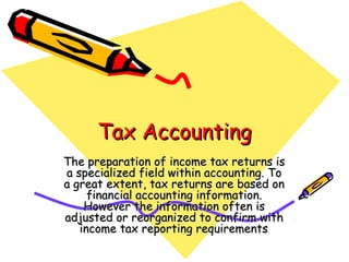 Tax Accounting
The preparation of income tax returns is
a specialized field within accounting. To
a great extent, tax returns are based on
     financial accounting information.
    However the information often is
adjusted or reorganized to confirm with
   income tax reporting requirements .
 