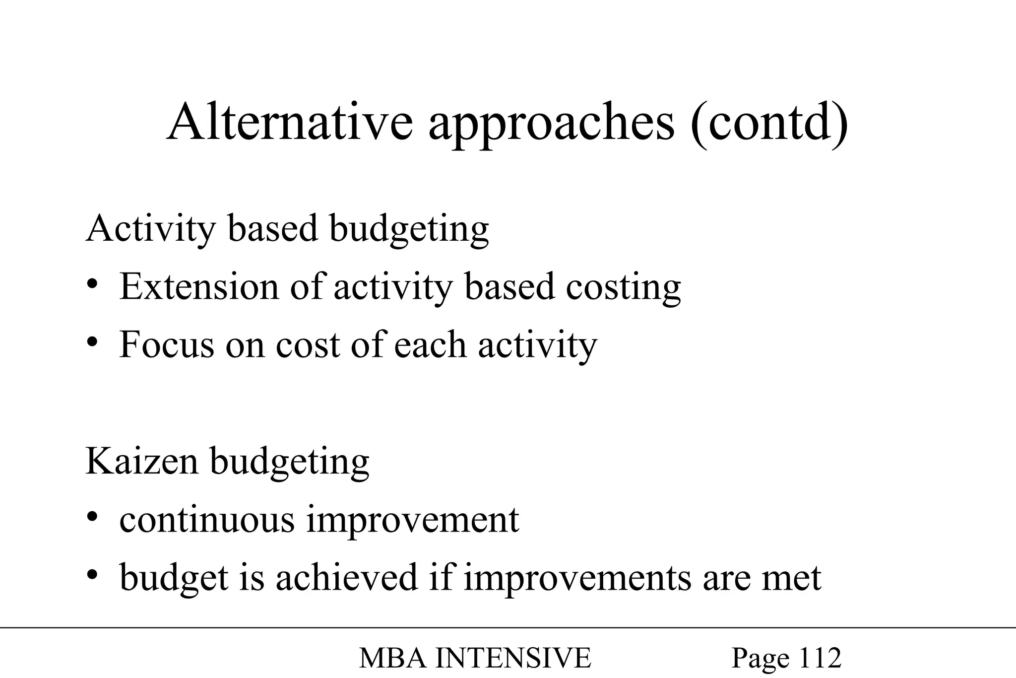 Alternative approaches (contd)
Activity based budgeting
• Extension of activity based costing
• Focus on cost of each activity
Kaizen budgeting
• continuous improvement
• budget is achieved if improvements are met
MBA INTENSIVE

Page 112

 