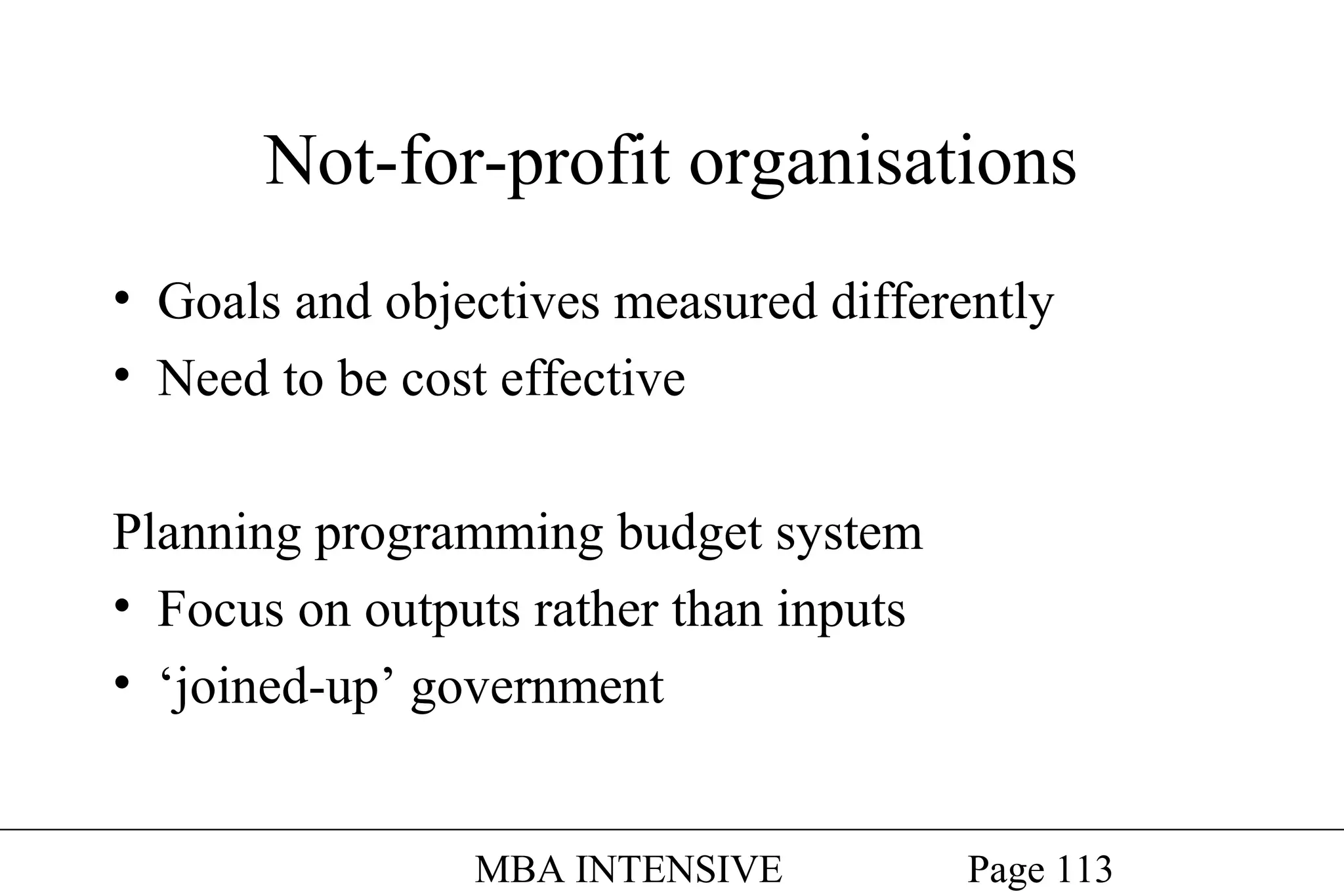 Not-for-profit organisations
• Goals and objectives measured differently
• Need to be cost effective
Planning programming budget system
• Focus on outputs rather than inputs
• ‘joined-up’ government
MBA INTENSIVE

Page 113

 