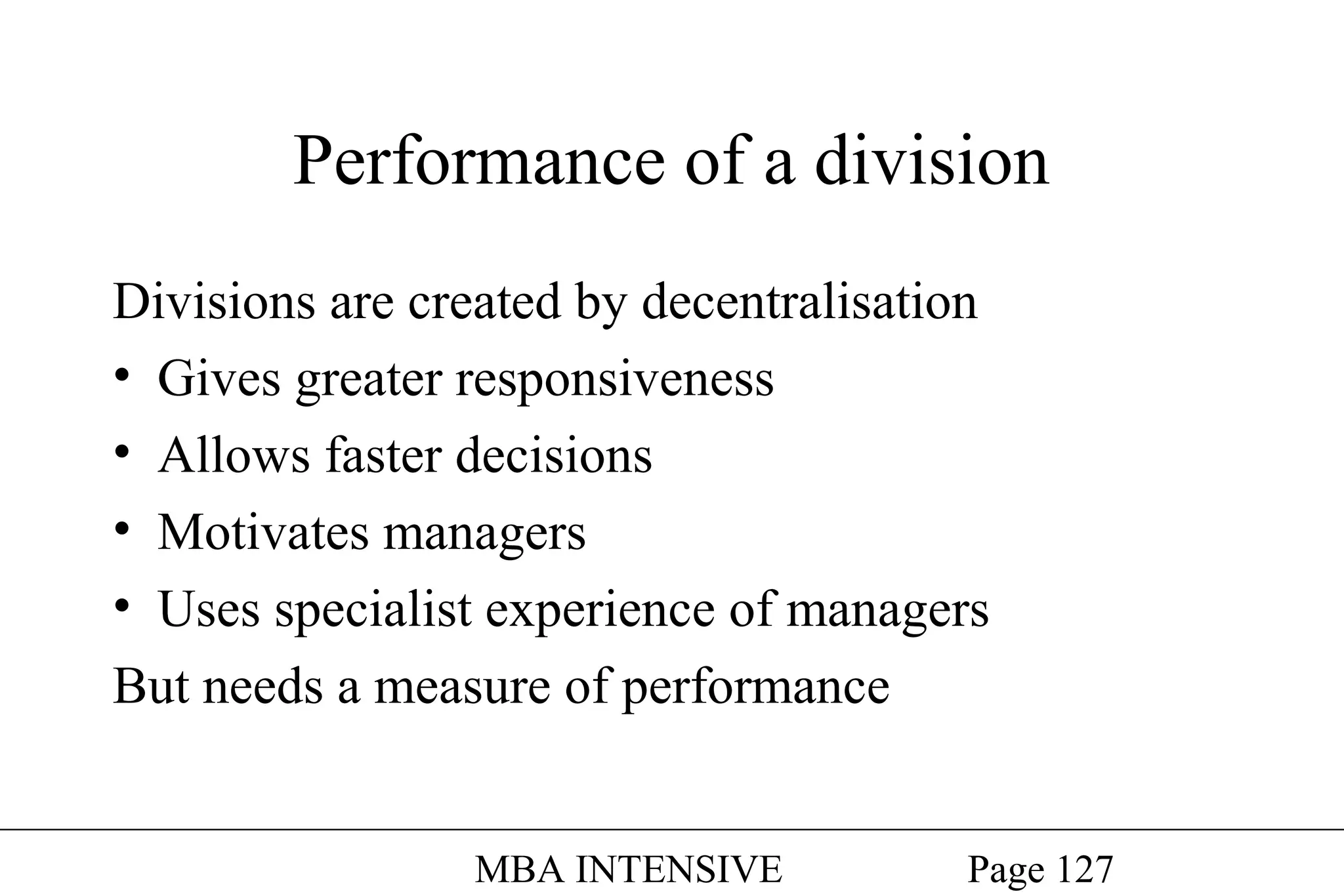 Performance of a division
Divisions are created by decentralisation
• Gives greater responsiveness
• Allows faster decisions
• Motivates managers
• Uses specialist experience of managers
But needs a measure of performance
MBA INTENSIVE

Page 127

 