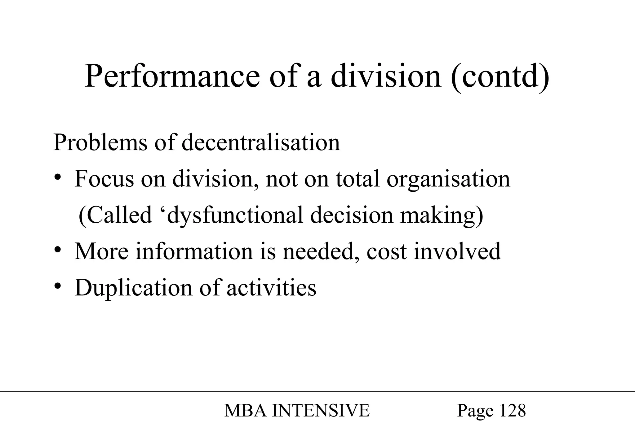 Performance of a division (contd)
Problems of decentralisation
• Focus on division, not on total organisation
(Called ‘dysfunctional decision making)
• More information is needed, cost involved
• Duplication of activities

MBA INTENSIVE

Page 128

 
