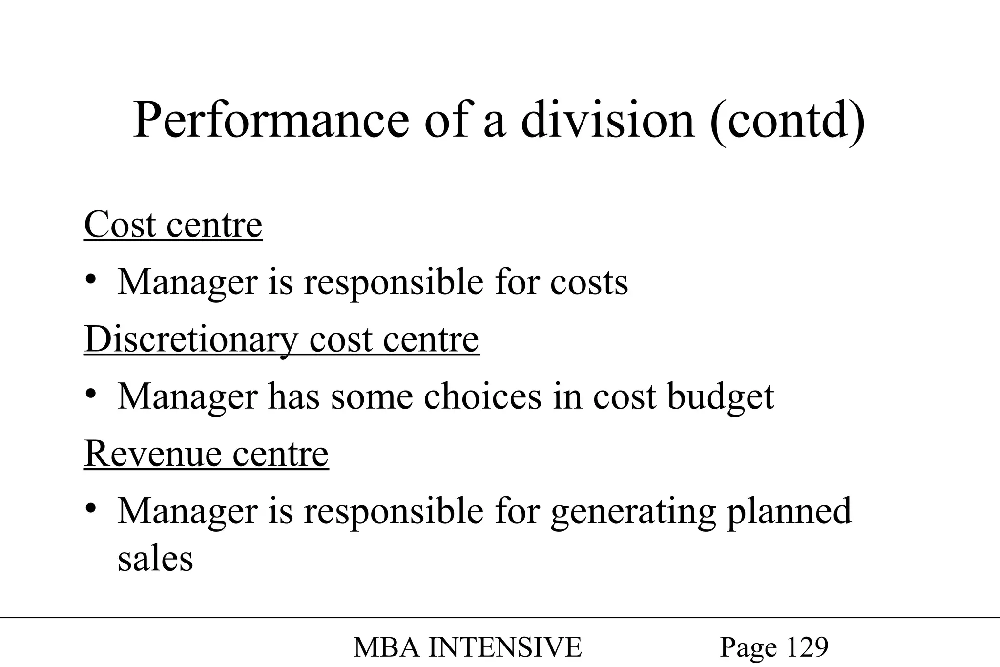 Performance of a division (contd)
Cost centre
• Manager is responsible for costs
Discretionary cost centre
• Manager has some choices in cost budget
Revenue centre
• Manager is responsible for generating planned
sales
MBA INTENSIVE

Page 129

 