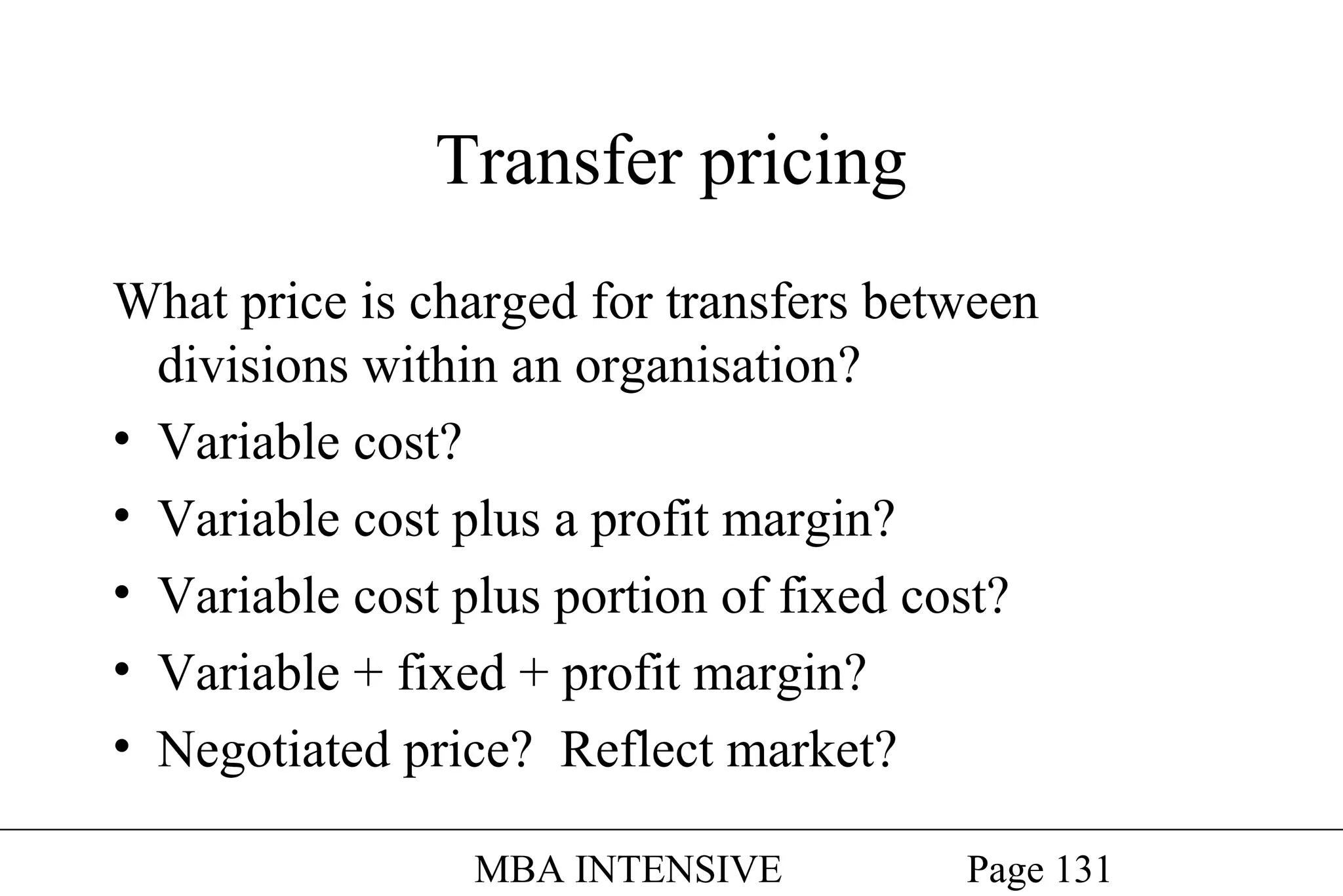 Transfer pricing
What price is charged for transfers between
divisions within an organisation?
• Variable cost?
• Variable cost plus a profit margin?
• Variable cost plus portion of fixed cost?
• Variable + fixed + profit margin?
• Negotiated price? Reflect market?
MBA INTENSIVE

Page 131

 