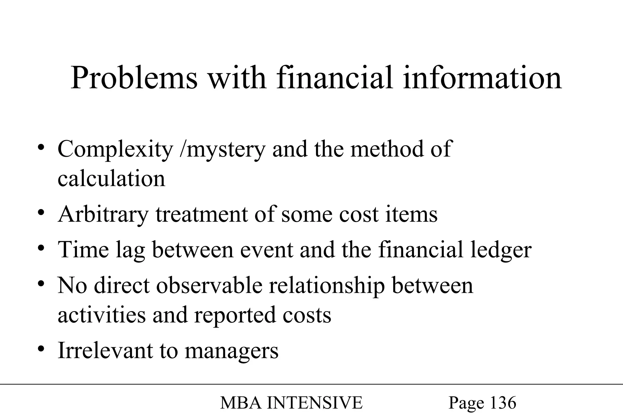 Problems with financial information
• Complexity /mystery and the method of
calculation
• Arbitrary treatment of some cost items
• Time lag between event and the financial ledger
• No direct observable relationship between
activities and reported costs
• Irrelevant to managers
MBA INTENSIVE

Page 136

 