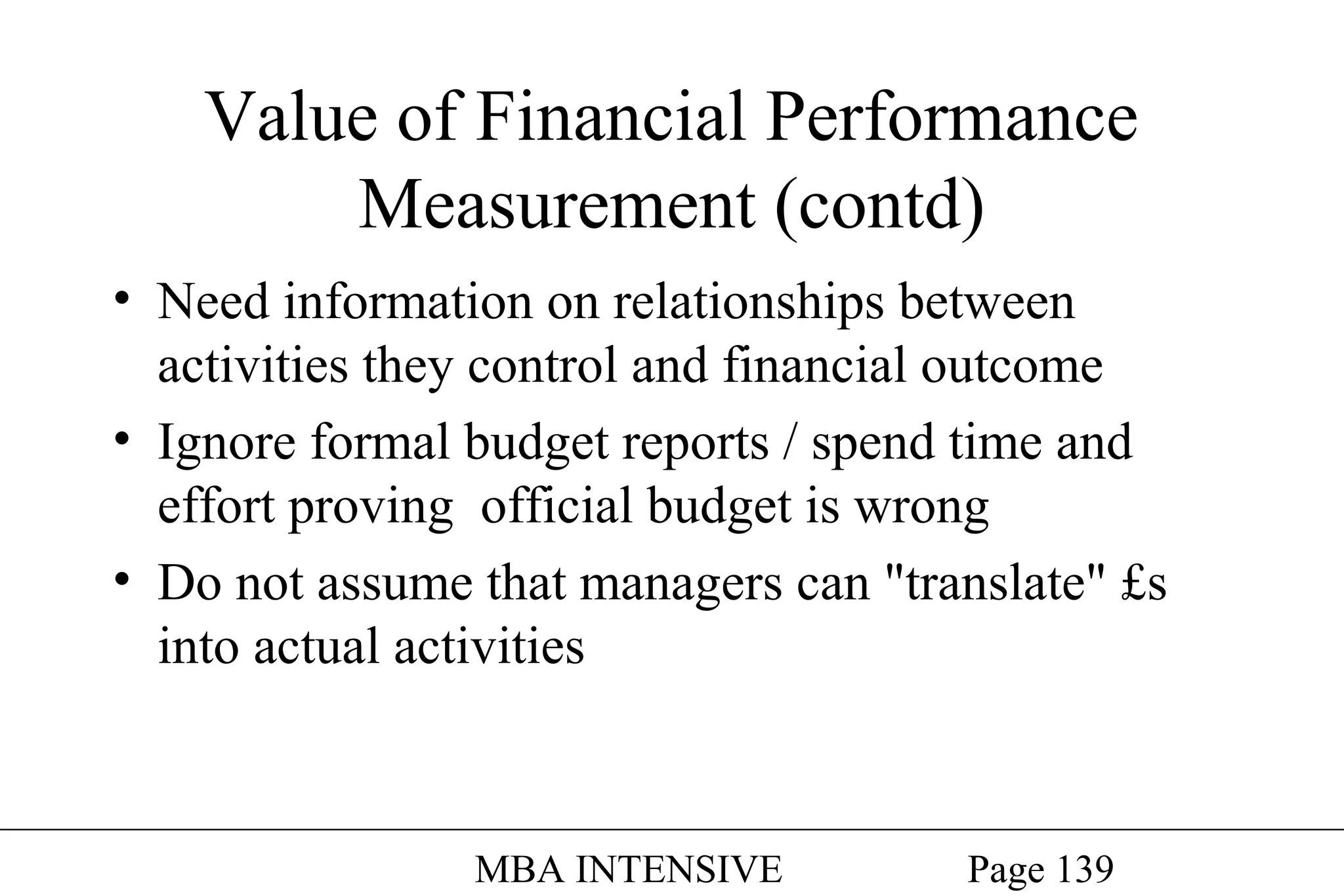 Value of Financial Performance
Measurement (contd)
• Need information on relationships between
activities they control and financial outcome
• Ignore formal budget reports / spend time and
effort proving official budget is wrong
• Do not assume that managers can "translate" £s
into actual activities

MBA INTENSIVE

Page 139

 