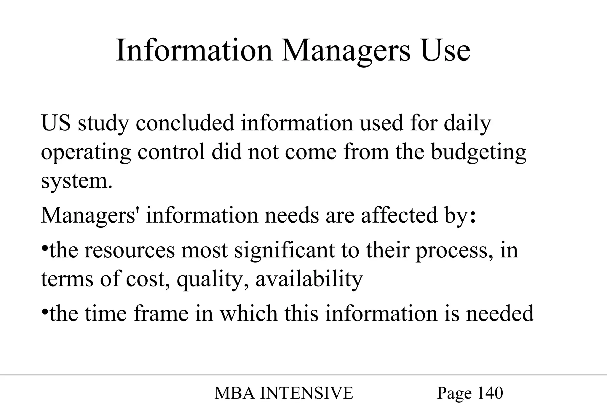 Information Managers Use
US study concluded information used for daily
operating control did not come from the budgeting
system.
Managers' information needs are affected by:
•the resources most significant to their process, in
terms of cost, quality, availability
•the time frame in which this information is needed
MBA INTENSIVE

Page 140

 