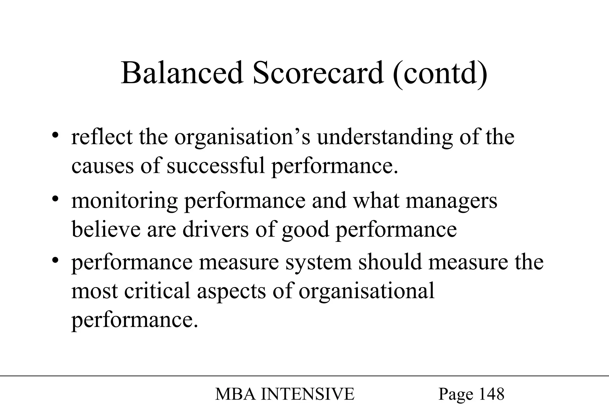 Balanced Scorecard (contd)
• reflect the organisation’s understanding of the
causes of successful performance.
• monitoring performance and what managers
believe are drivers of good performance
• performance measure system should measure the
most critical aspects of organisational
performance.
MBA INTENSIVE

Page 148

 