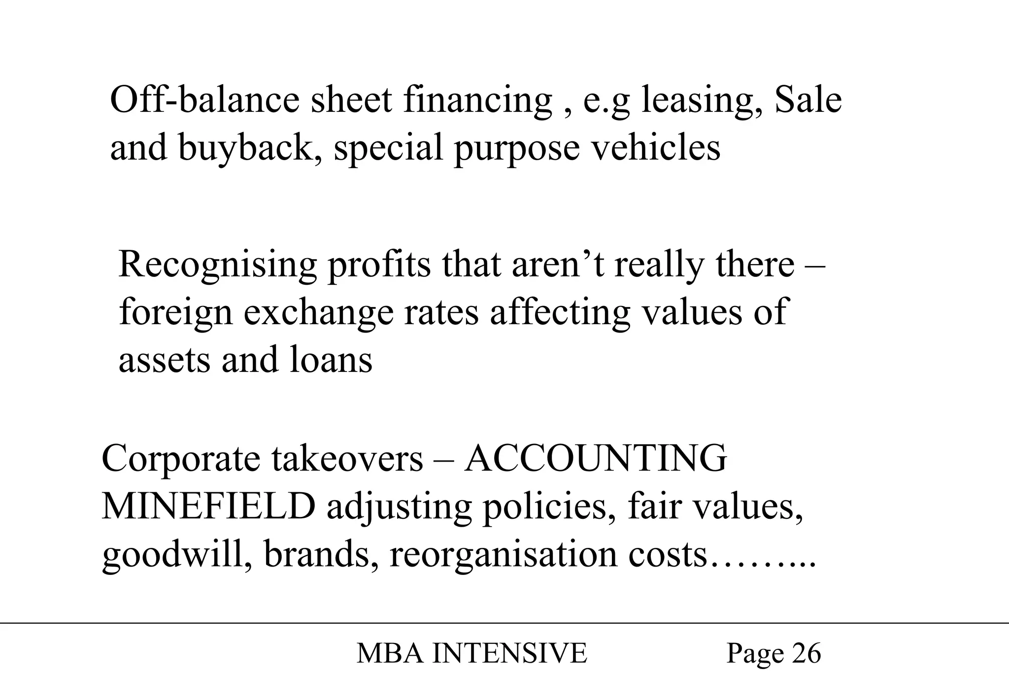 Off-balance sheet financing , e.g leasing, Sale
and buyback, special purpose vehicles
Recognising profits that aren’t really there –
foreign exchange rates affecting values of
assets and loans
Corporate takeovers – ACCOUNTING
MINEFIELD adjusting policies, fair values,
goodwill, brands, reorganisation costs……...
MBA INTENSIVE

Page 26

 