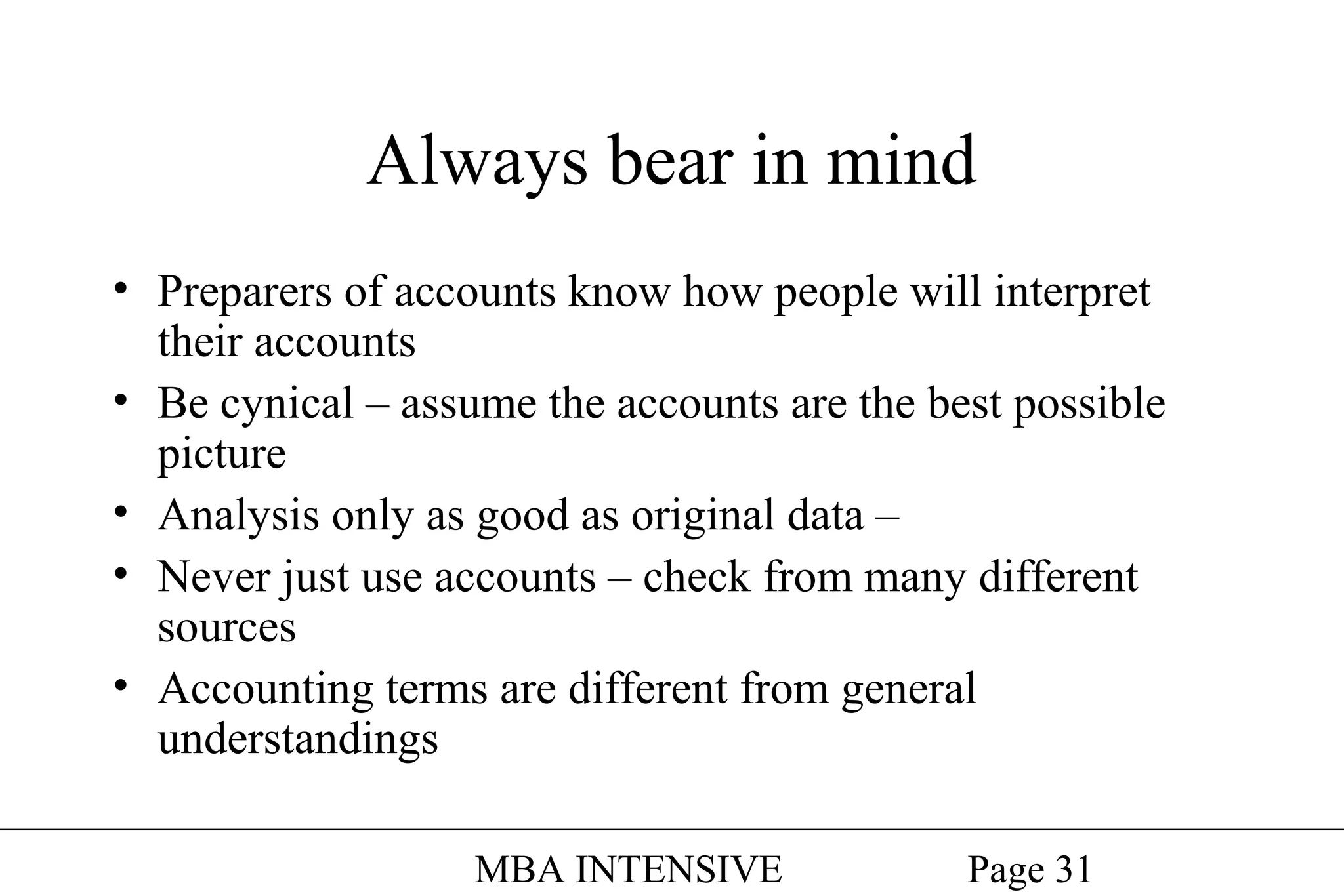 Always bear in mind
• Preparers of accounts know how people will interpret
their accounts
• Be cynical – assume the accounts are the best possible
picture
• Analysis only as good as original data –
• Never just use accounts – check from many different
sources
• Accounting terms are different from general
understandings
MBA INTENSIVE

Page 31

 