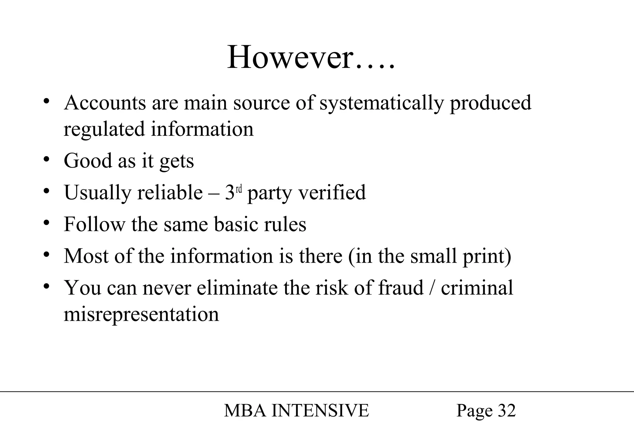 However….
• Accounts are main source of systematically produced
regulated information
• Good as it gets
• Usually reliable – 3rd party verified
• Follow the same basic rules
• Most of the information is there (in the small print)
• You can never eliminate the risk of fraud / criminal
misrepresentation

MBA INTENSIVE

Page 32

 