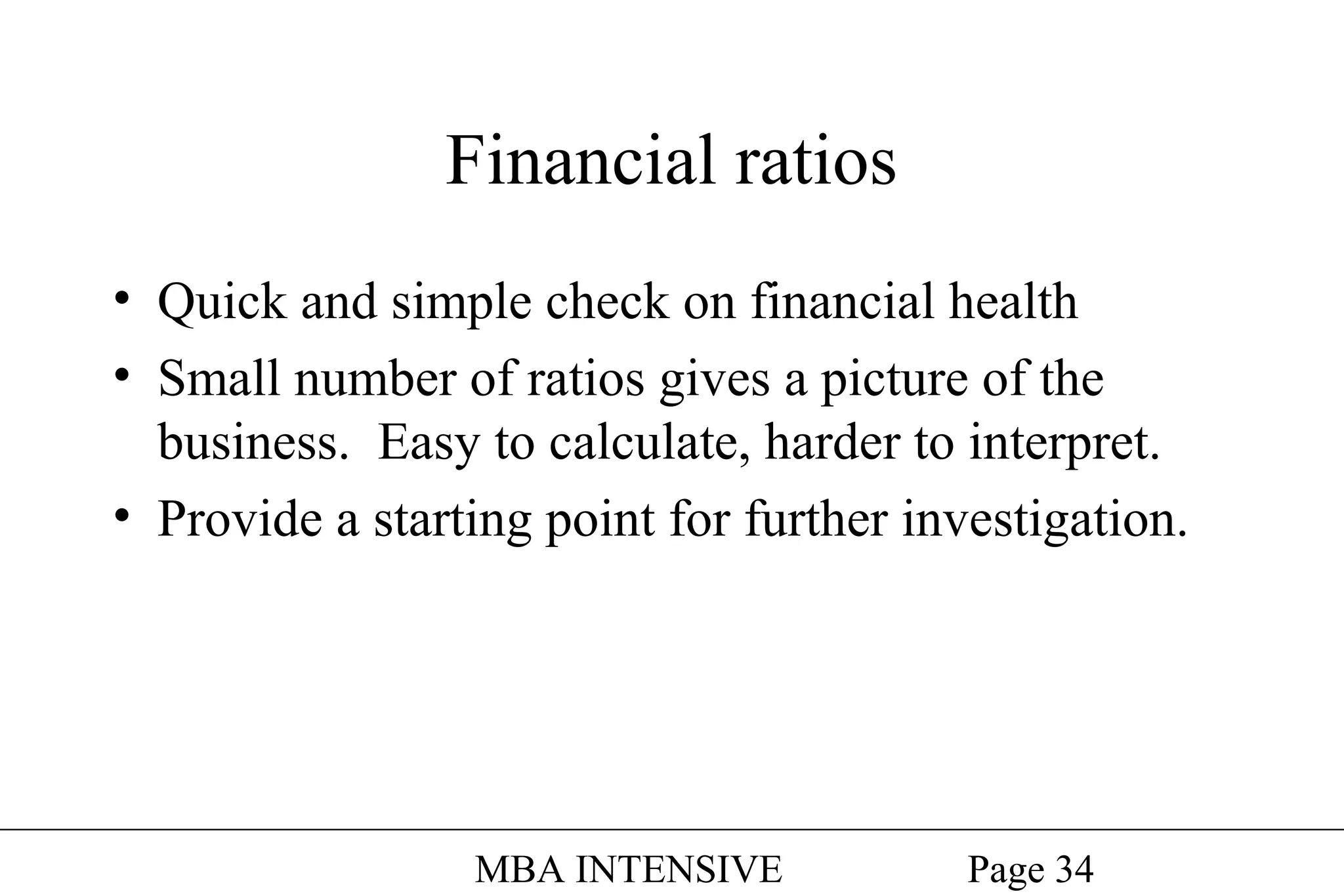 Financial ratios
• Quick and simple check on financial health
• Small number of ratios gives a picture of the
business. Easy to calculate, harder to interpret.
• Provide a starting point for further investigation.

MBA INTENSIVE

Page 34

 