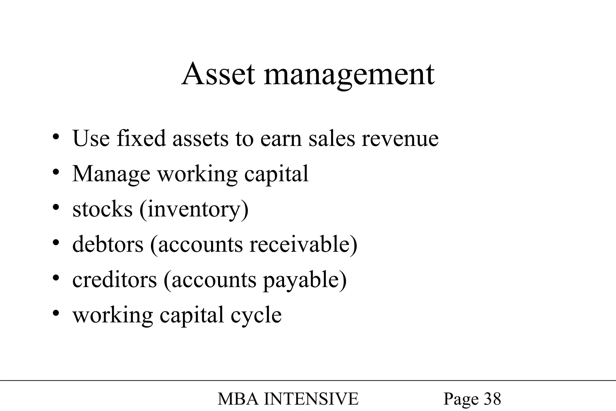 Asset management
•
•
•
•
•
•

Use fixed assets to earn sales revenue
Manage working capital
stocks (inventory)
debtors (accounts receivable)
creditors (accounts payable)
working capital cycle
MBA INTENSIVE

Page 38

 
