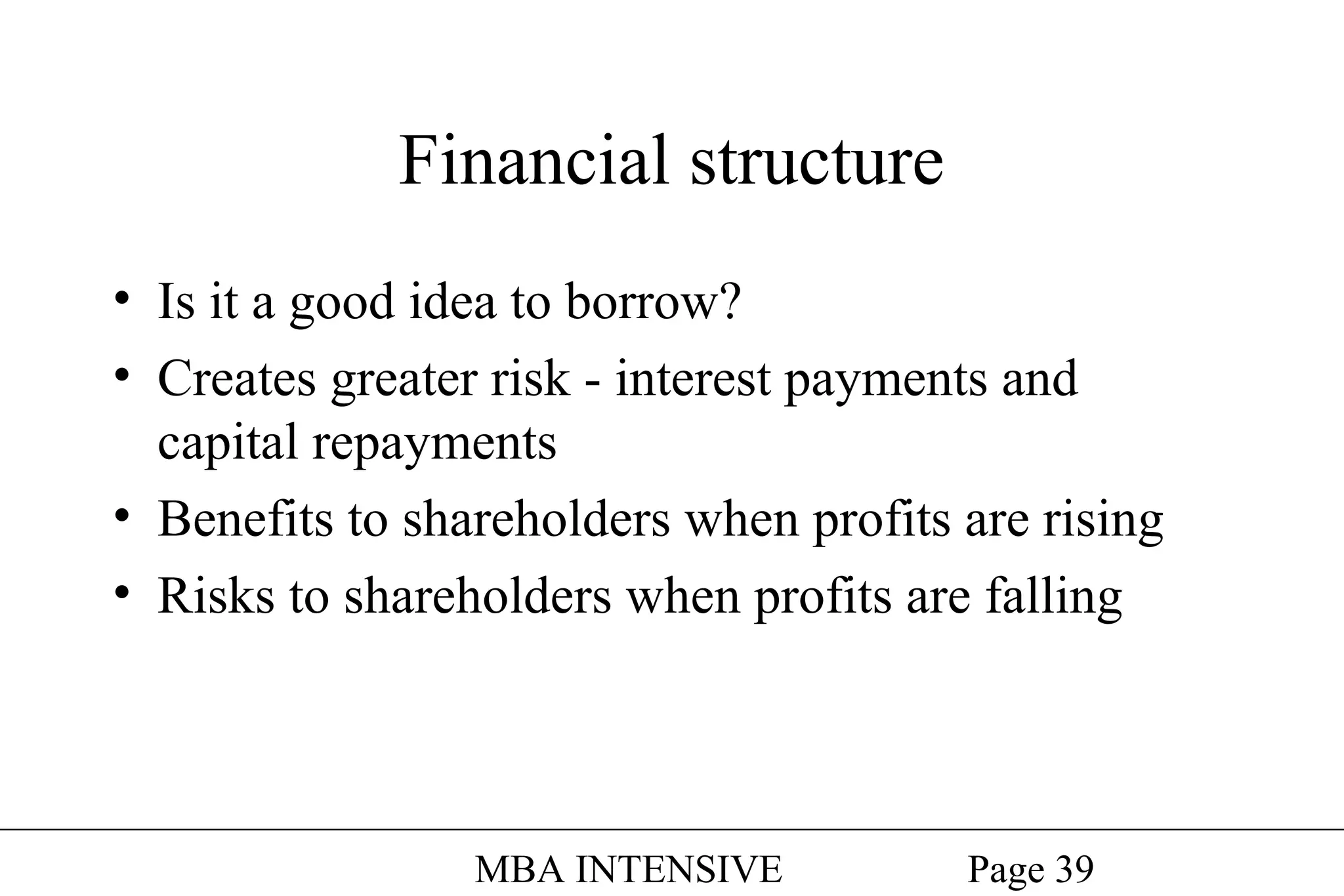 Financial structure
• Is it a good idea to borrow?
• Creates greater risk - interest payments and
capital repayments
• Benefits to shareholders when profits are rising
• Risks to shareholders when profits are falling

MBA INTENSIVE

Page 39

 