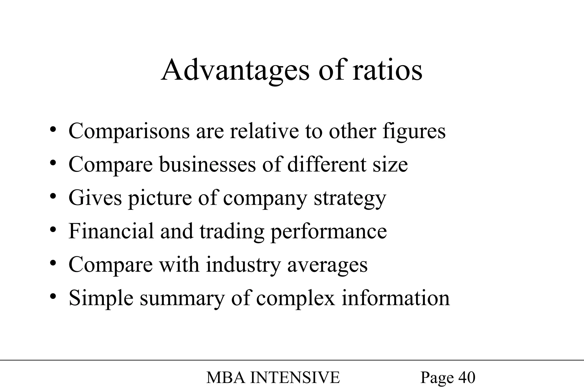 Advantages of ratios
•
•
•
•
•
•

Comparisons are relative to other figures
Compare businesses of different size
Gives picture of company strategy
Financial and trading performance
Compare with industry averages
Simple summary of complex information
MBA INTENSIVE

Page 40

 