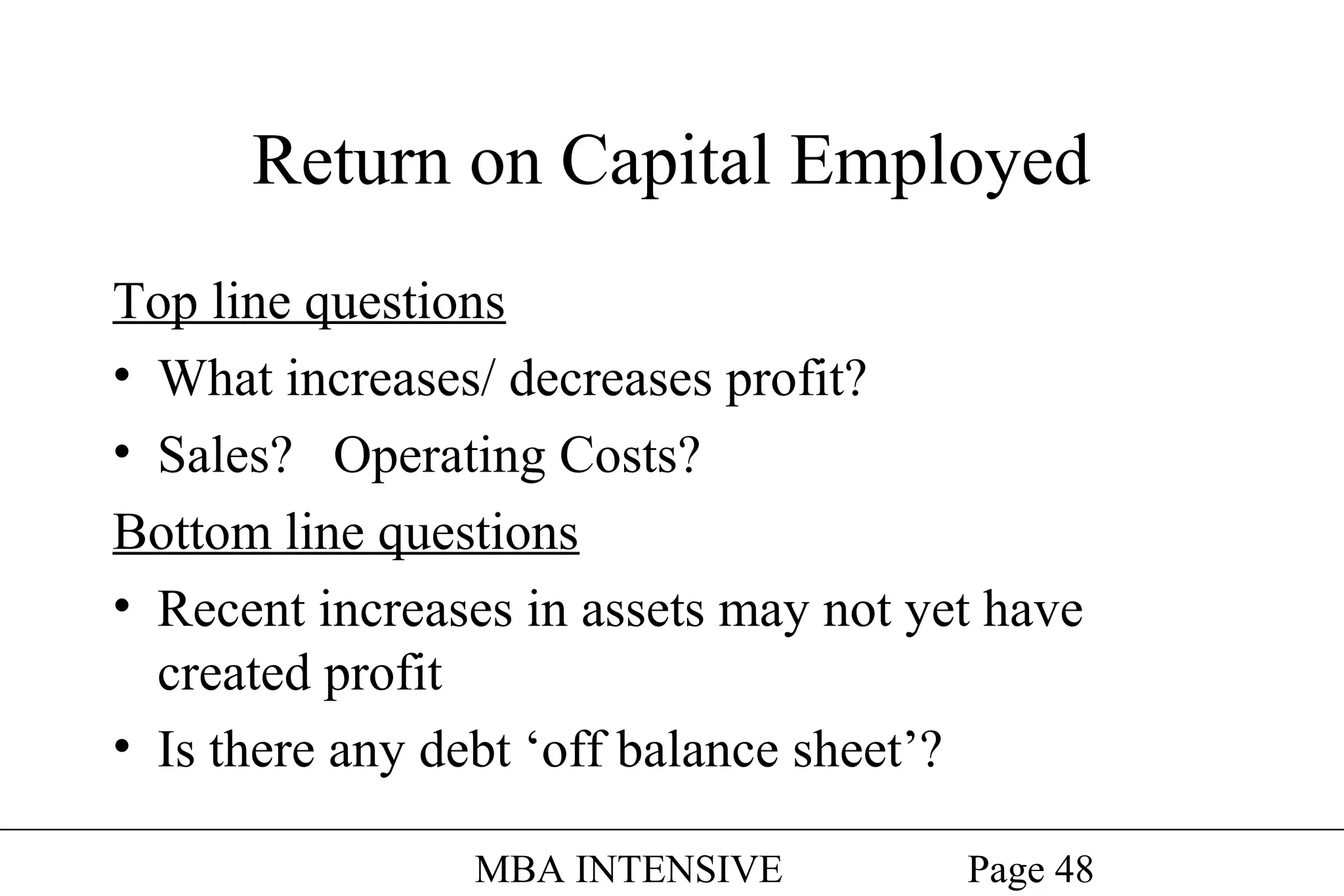 Return on Capital Employed
Top line questions
• What increases/ decreases profit?
• Sales? Operating Costs?
Bottom line questions
• Recent increases in assets may not yet have
created profit
• Is there any debt ‘off balance sheet’?
MBA INTENSIVE

Page 48

 