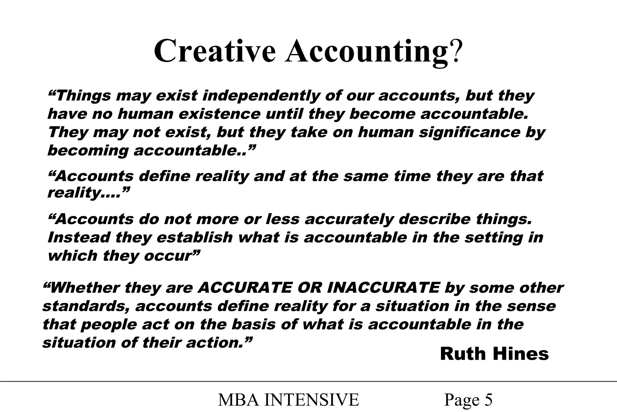 Creative Accounting?
“Things may exist independently of our accounts, but they
have no human existence until they become accountable.
They may not exist, but they take on human significance by
becoming accountable..”
“Accounts define reality and at the same time they are that
reality….”
“Accounts do not more or less accurately describe things.
Instead they establish what is accountable in the setting in
which they occur”
“Whether they are ACCURATE OR INACCURATE by some other
standards, accounts define reality for a situation in the sense
that people act on the basis of what is accountable in the
situation of their action.”

Ruth Hines

MBA INTENSIVE

Page 5

 