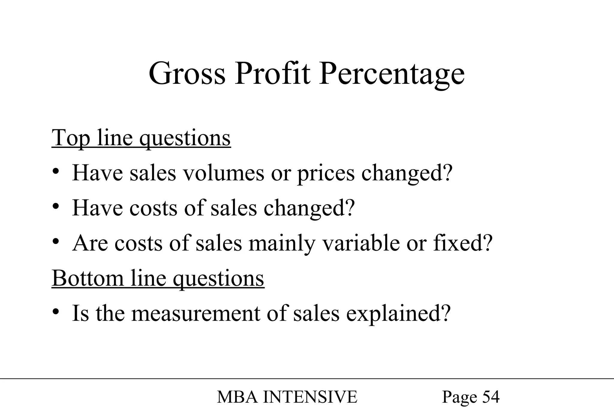 Gross Profit Percentage
Top line questions
• Have sales volumes or prices changed?
• Have costs of sales changed?
• Are costs of sales mainly variable or fixed?
Bottom line questions
• Is the measurement of sales explained?
MBA INTENSIVE

Page 54

 
