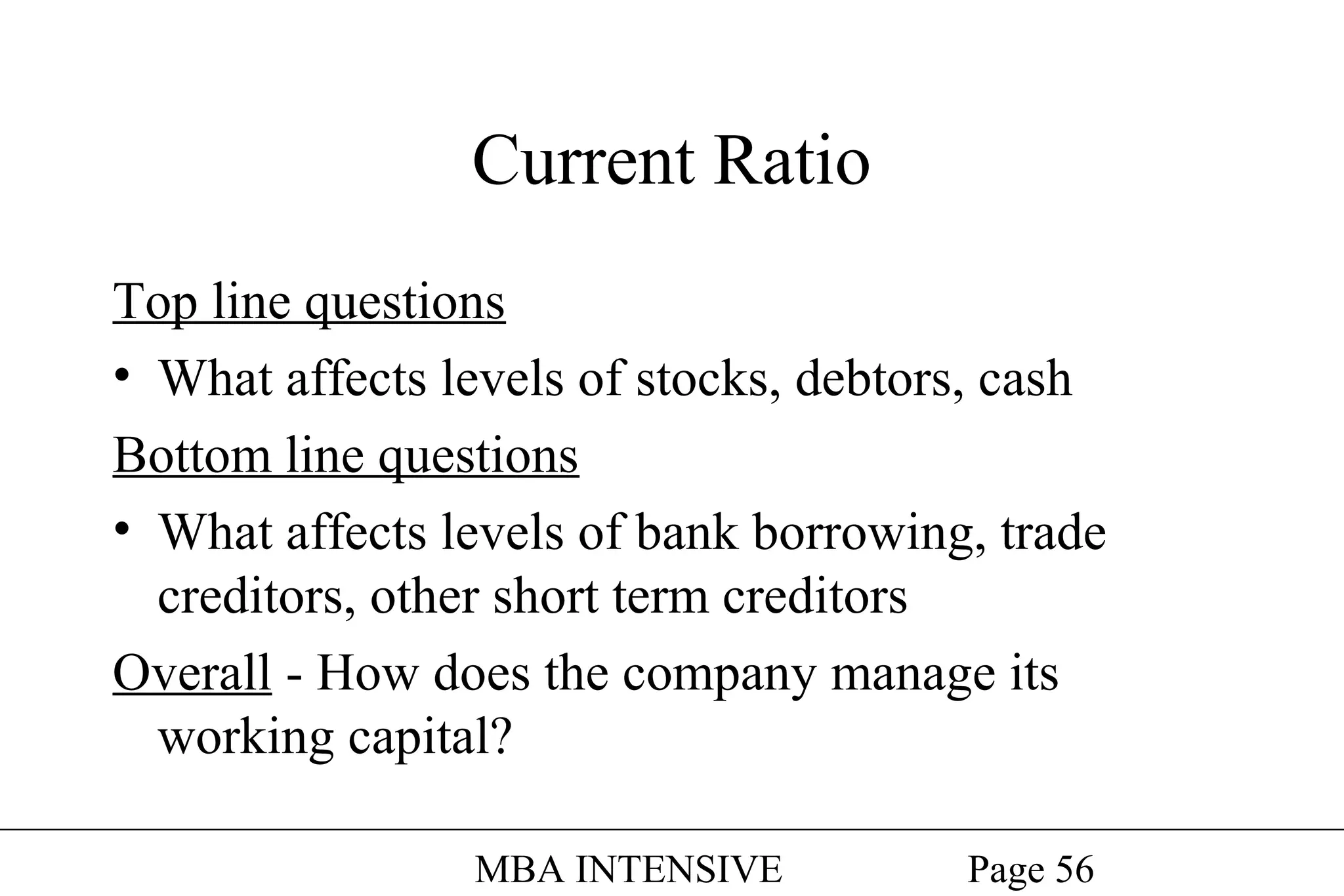 Current Ratio
Top line questions
• What affects levels of stocks, debtors, cash
Bottom line questions
• What affects levels of bank borrowing, trade
creditors, other short term creditors
Overall - How does the company manage its
working capital?
MBA INTENSIVE

Page 56

 