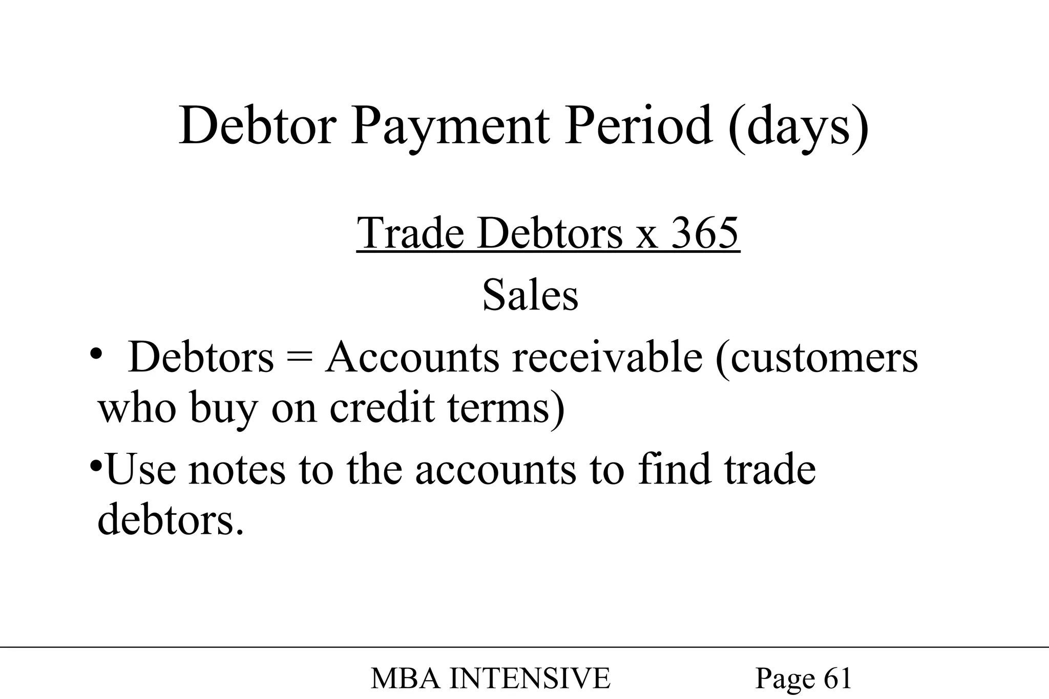 Debtor Payment Period (days)
Trade Debtors x 365
Sales
• Debtors = Accounts receivable (customers
who buy on credit terms)
•Use notes to the accounts to find trade
debtors.
MBA INTENSIVE

Page 61

 