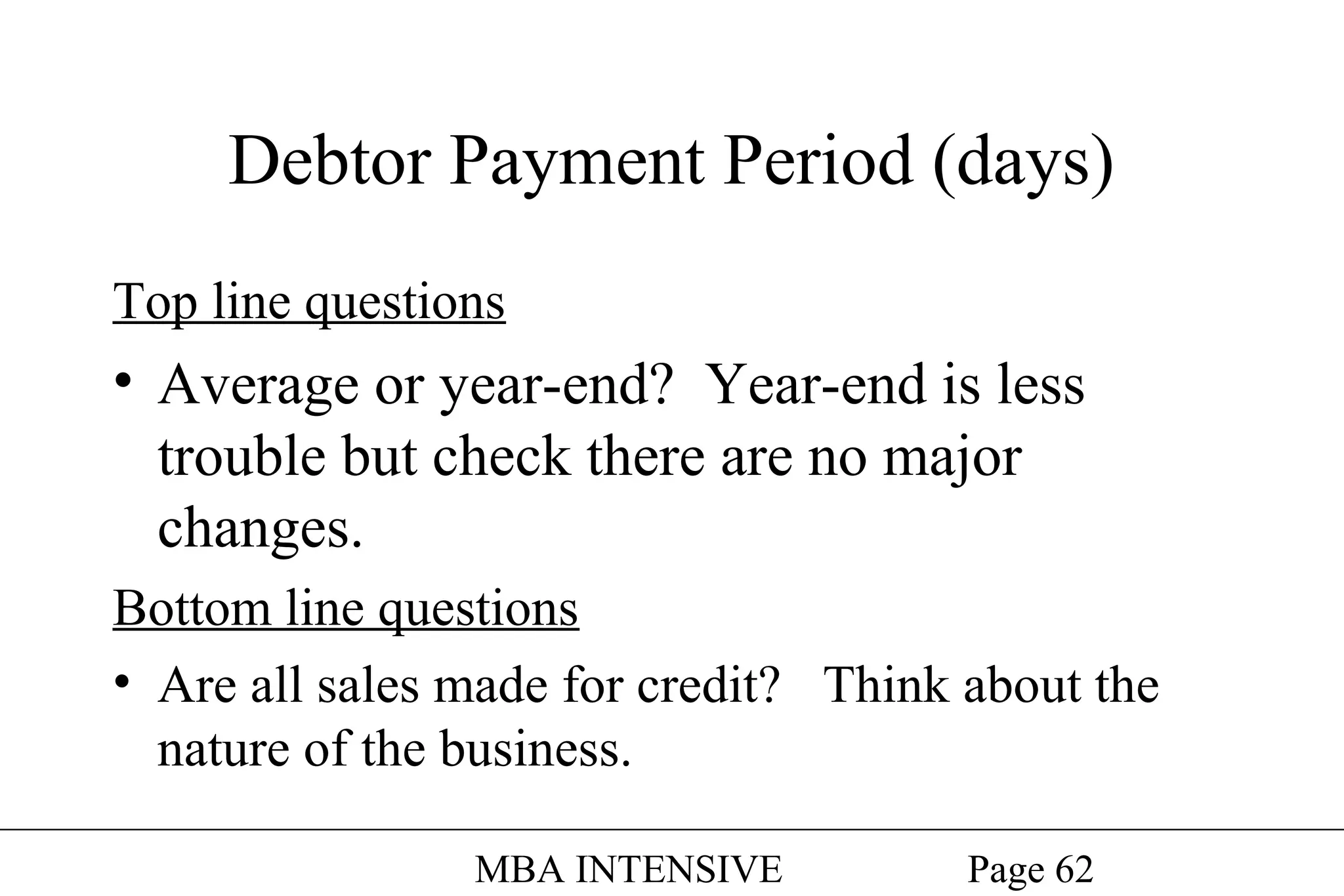 Debtor Payment Period (days)
Top line questions

• Average or year-end? Year-end is less
trouble but check there are no major
changes.
Bottom line questions
• Are all sales made for credit? Think about the
nature of the business.
MBA INTENSIVE

Page 62

 
