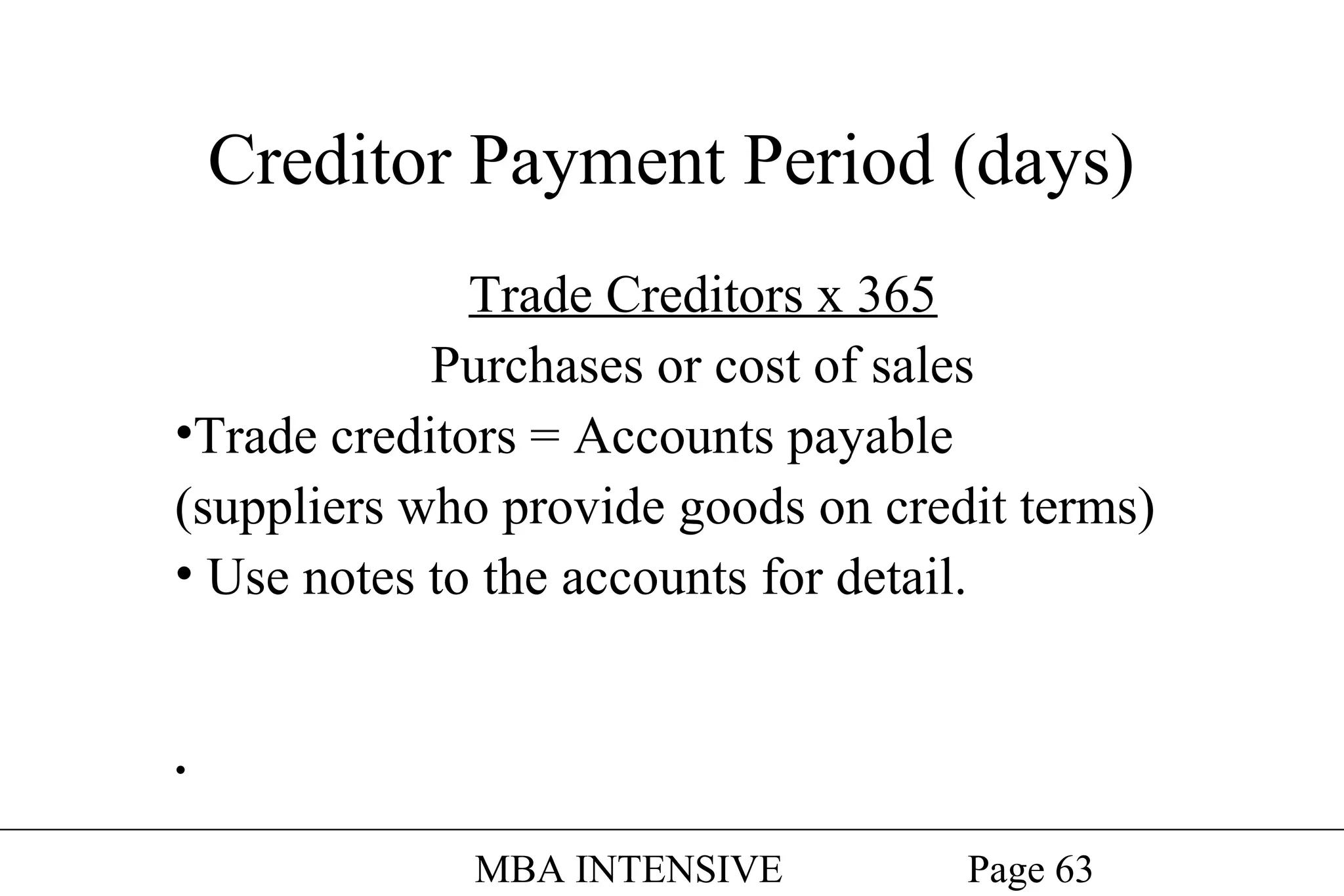 Creditor Payment Period (days)
Trade Creditors x 365
Purchases or cost of sales
•Trade creditors = Accounts payable
(suppliers who provide goods on credit terms)
• Use notes to the accounts for detail.

•

MBA INTENSIVE

Page 63

 