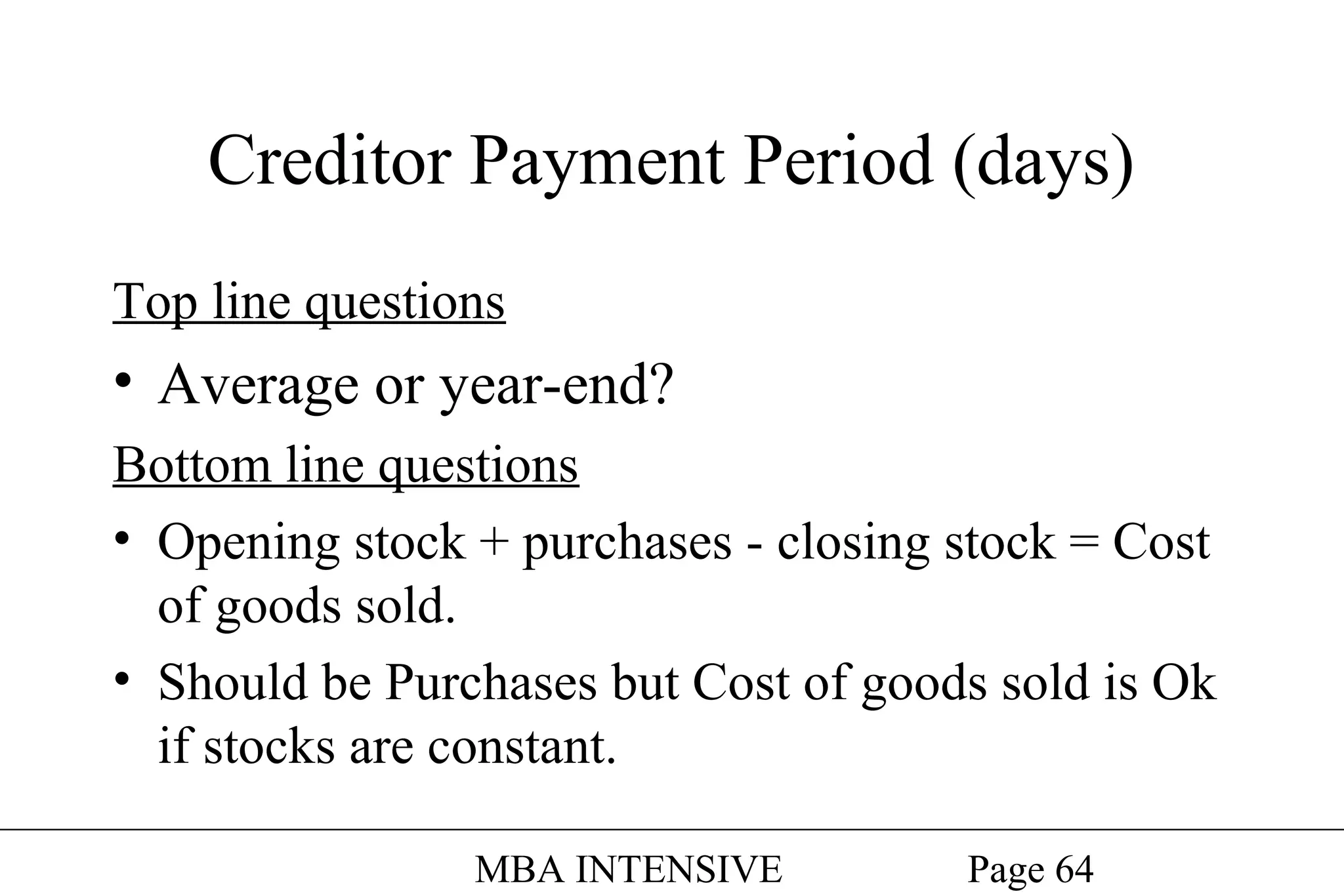 Creditor Payment Period (days)
Top line questions

• Average or year-end?
Bottom line questions
• Opening stock + purchases - closing stock = Cost
of goods sold.
• Should be Purchases but Cost of goods sold is Ok
if stocks are constant.
MBA INTENSIVE

Page 64

 