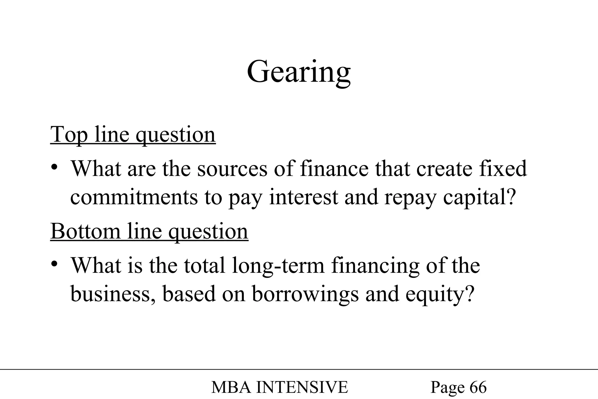 Gearing
Top line question
• What are the sources of finance that create fixed
commitments to pay interest and repay capital?
Bottom line question
• What is the total long-term financing of the
business, based on borrowings and equity?

MBA INTENSIVE

Page 66

 