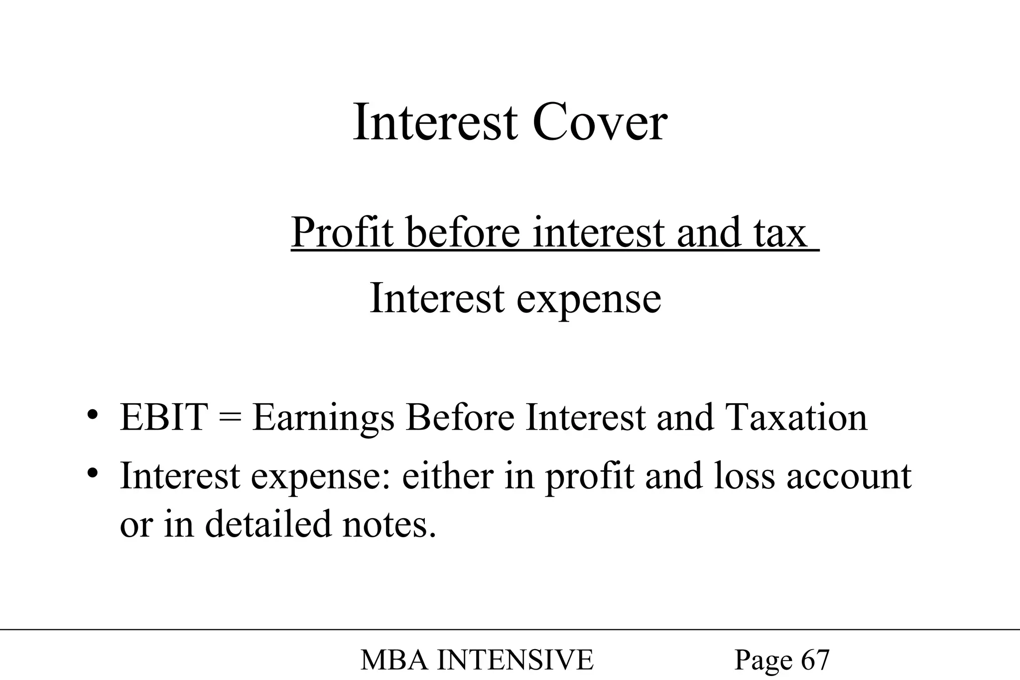 Interest Cover
Profit before interest and tax
Interest expense
• EBIT = Earnings Before Interest and Taxation
• Interest expense: either in profit and loss account
or in detailed notes.
MBA INTENSIVE

Page 67

 