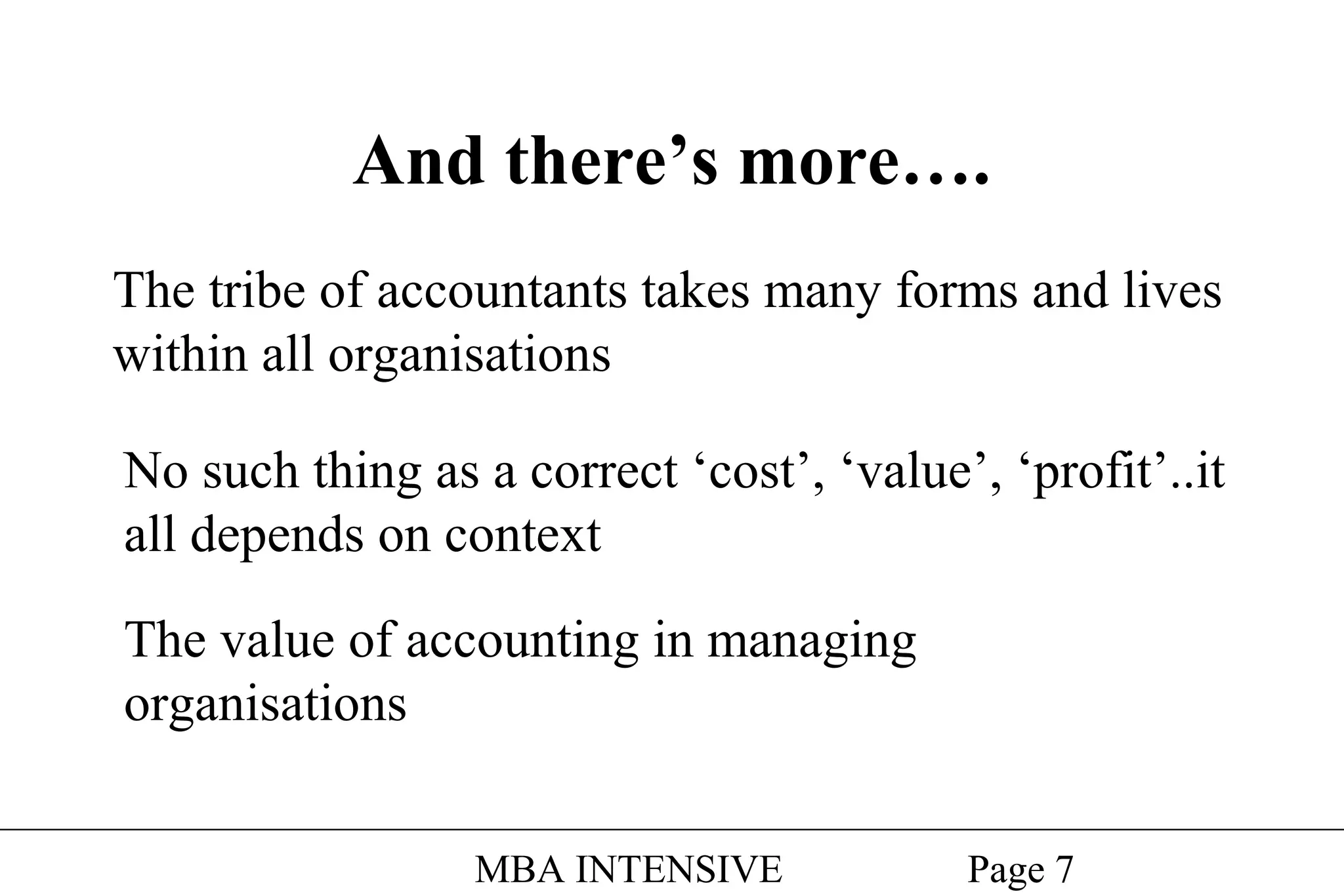 And there’s more….
The tribe of accountants takes many forms and lives
within all organisations
No such thing as a correct ‘cost’, ‘value’, ‘profit’..it
all depends on context
The value of accounting in managing
organisations
MBA INTENSIVE

Page 7

 