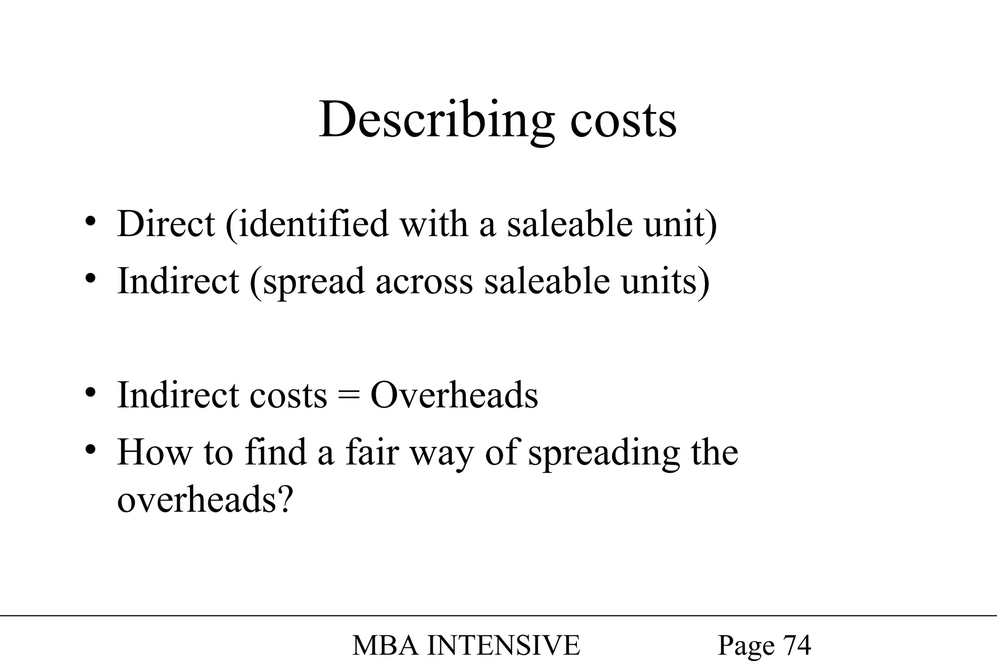 Describing costs
• Direct (identified with a saleable unit)
• Indirect (spread across saleable units)
• Indirect costs = Overheads
• How to find a fair way of spreading the
overheads?

MBA INTENSIVE

Page 74

 