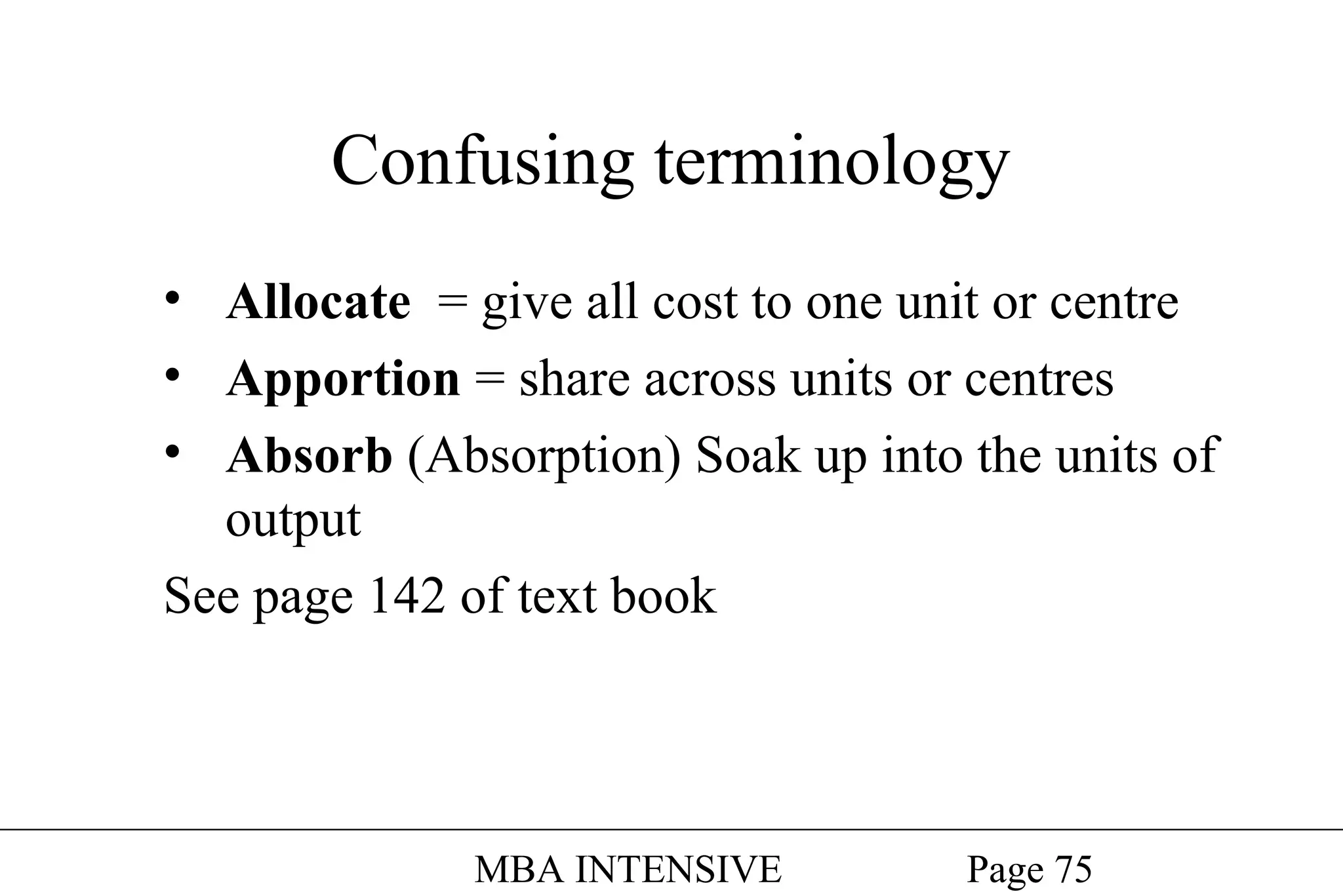 Confusing terminology
• Allocate = give all cost to one unit or centre
• Apportion = share across units or centres
• Absorb (Absorption) Soak up into the units of
output
See page 142 of text book

MBA INTENSIVE

Page 75

 