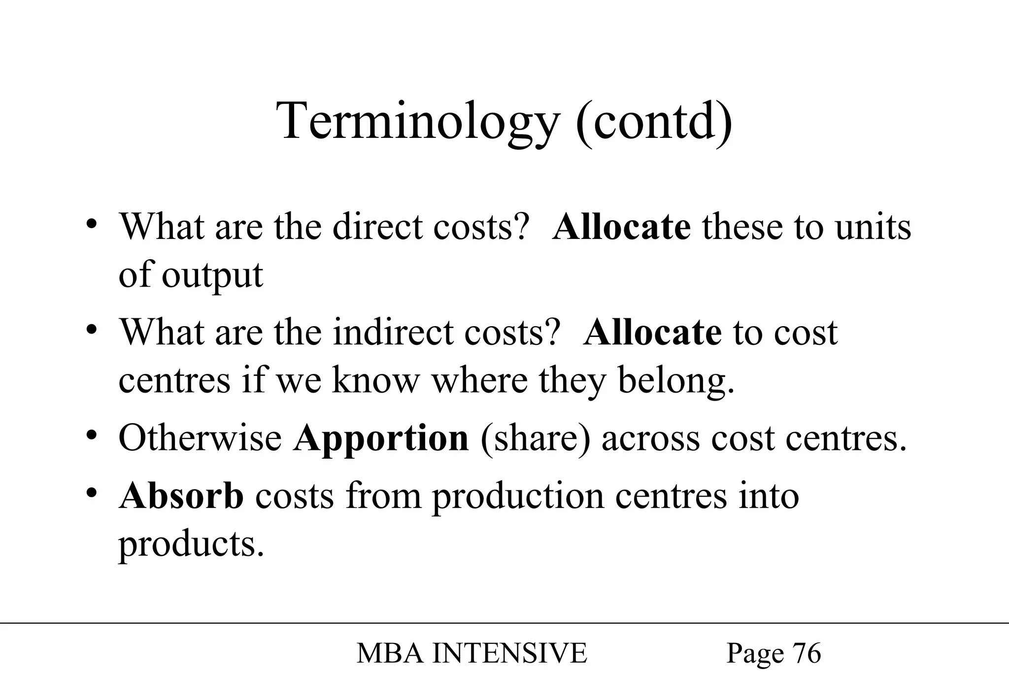 Terminology (contd)
• What are the direct costs? Allocate these to units
of output
• What are the indirect costs? Allocate to cost
centres if we know where they belong.
• Otherwise Apportion (share) across cost centres.
• Absorb costs from production centres into
products.
MBA INTENSIVE

Page 76

 