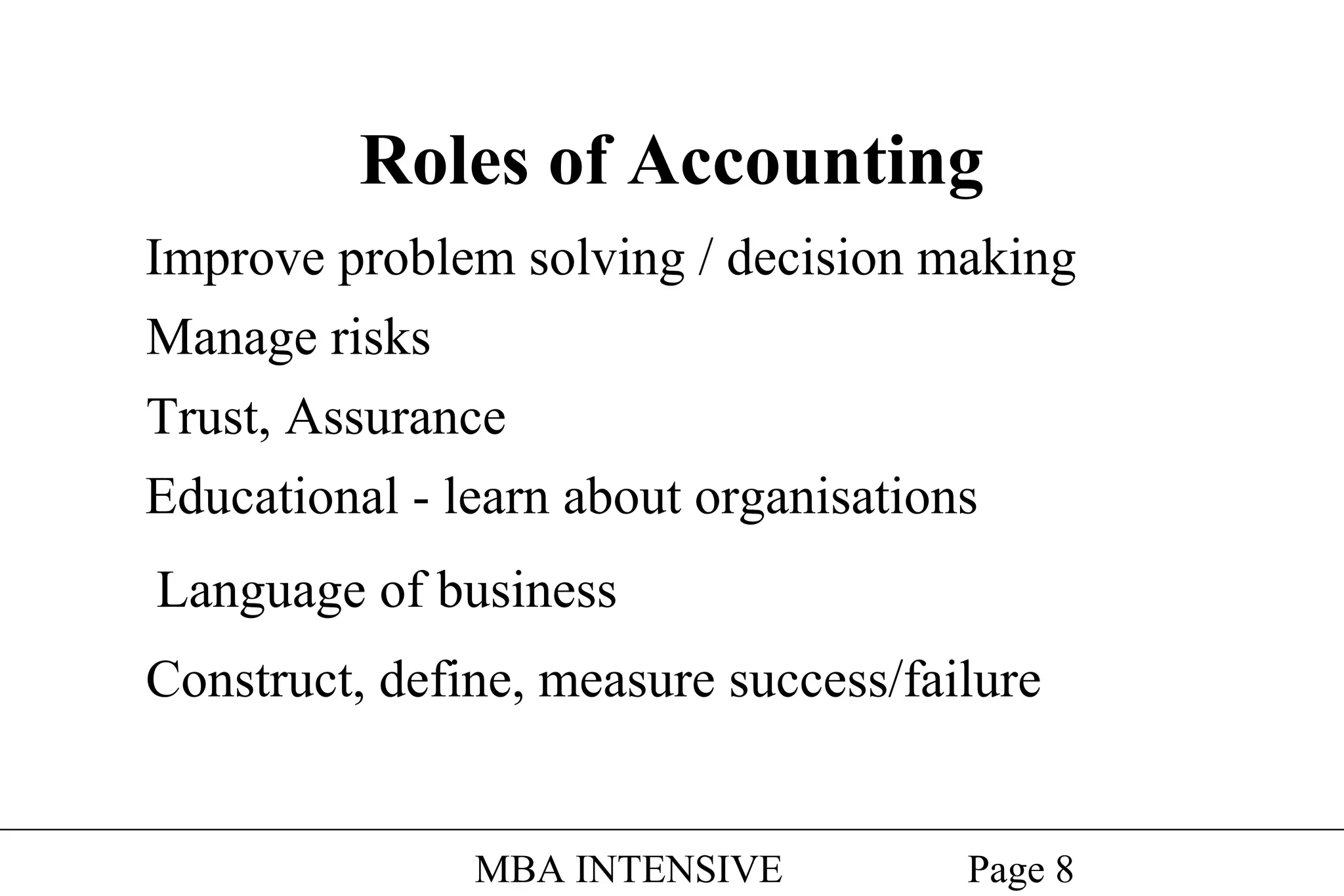 Roles of Accounting
Improve problem solving / decision making
Manage risks
Trust, Assurance
Educational - learn about organisations
Language of business
Construct, define, measure success/failure

MBA INTENSIVE

Page 8

 