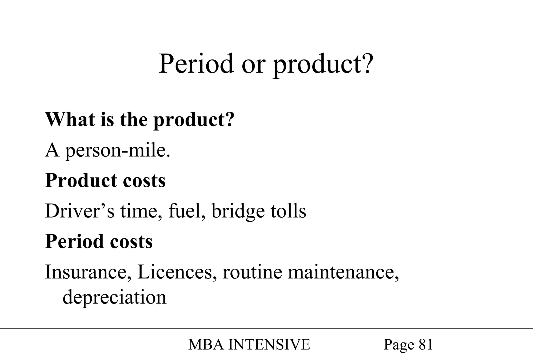 Period or product?
What is the product?
A person-mile.
Product costs
Driver’s time, fuel, bridge tolls
Period costs
Insurance, Licences, routine maintenance,
depreciation
MBA INTENSIVE

Page 81

 