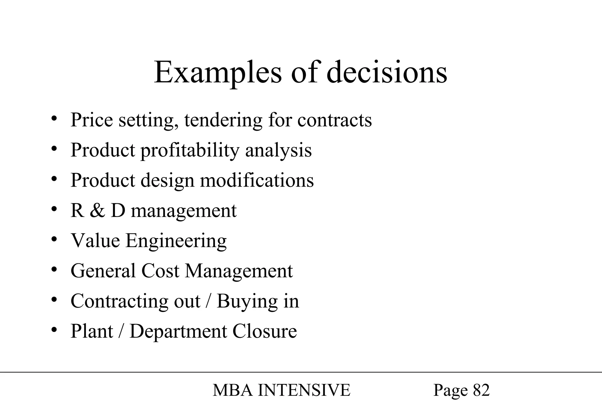 Examples of decisions
•
•
•
•
•
•
•
•

Price setting, tendering for contracts
Product profitability analysis
Product design modifications
R & D management
Value Engineering
General Cost Management
Contracting out / Buying in
Plant / Department Closure
MBA INTENSIVE

Page 82

 