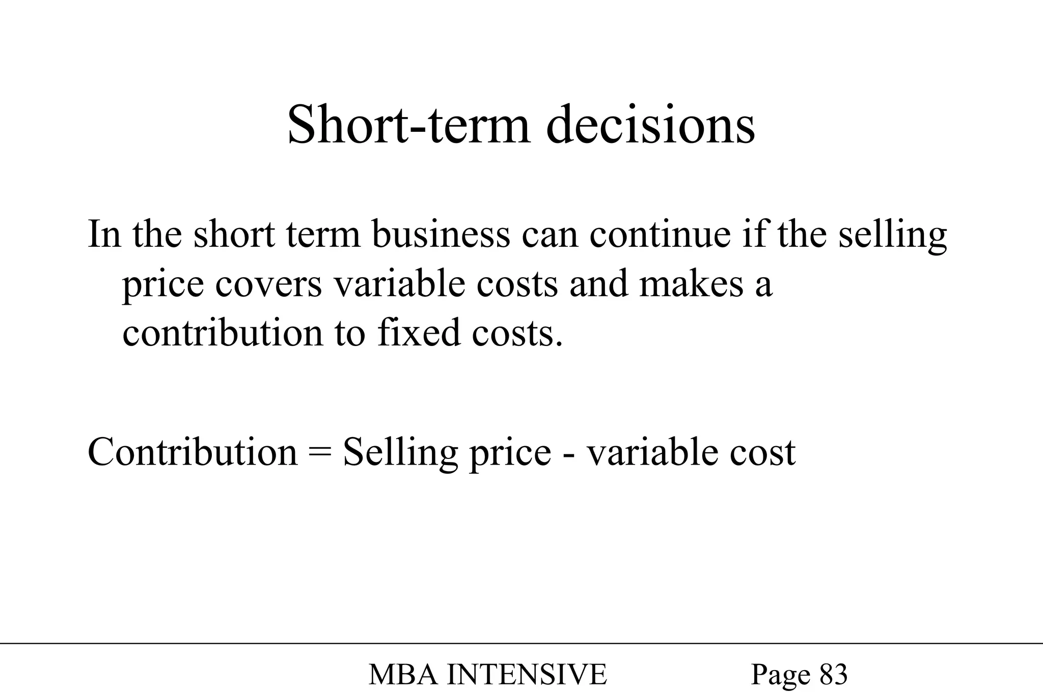 Short-term decisions
In the short term business can continue if the selling
price covers variable costs and makes a
contribution to fixed costs.
Contribution = Selling price - variable cost

MBA INTENSIVE

Page 83

 