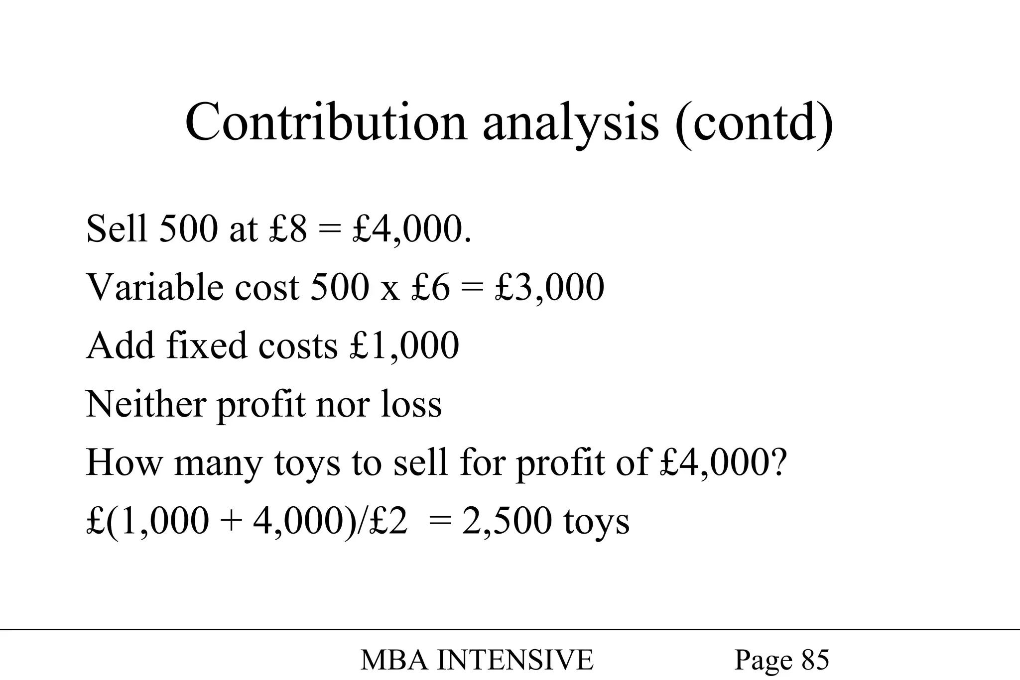 Contribution analysis (contd)
Sell 500 at £8 = £4,000.
Variable cost 500 x £6 = £3,000
Add fixed costs £1,000
Neither profit nor loss
How many toys to sell for profit of £4,000?
£(1,000 + 4,000)/£2 = 2,500 toys
MBA INTENSIVE

Page 85

 