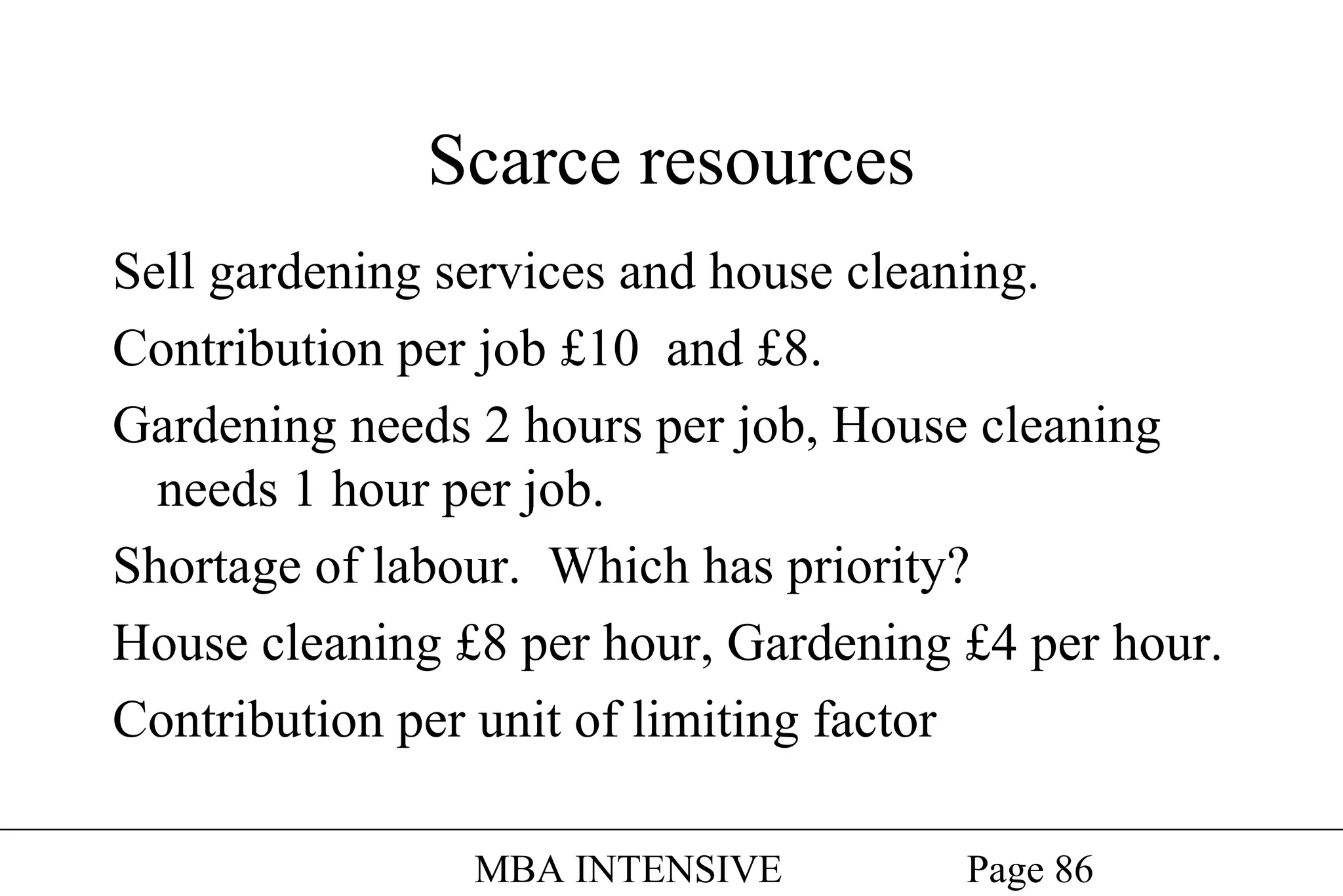 Scarce resources
Sell gardening services and house cleaning.
Contribution per job £10 and £8.
Gardening needs 2 hours per job, House cleaning
needs 1 hour per job.
Shortage of labour. Which has priority?
House cleaning £8 per hour, Gardening £4 per hour.
Contribution per unit of limiting factor
MBA INTENSIVE

Page 86

 