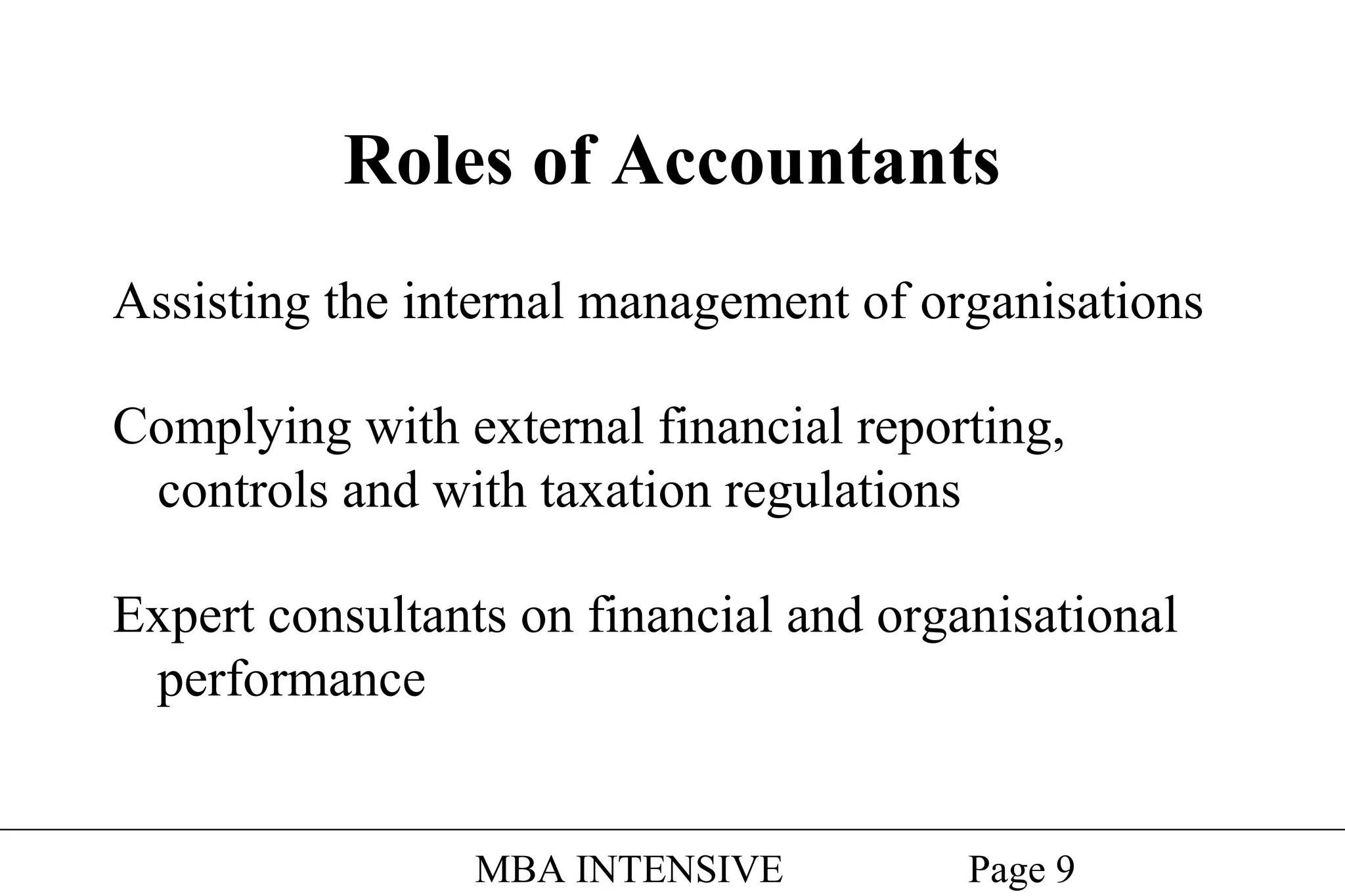 Roles of Accountants
Assisting the internal management of organisations
Complying with external financial reporting,
controls and with taxation regulations
Expert consultants on financial and organisational
performance

MBA INTENSIVE

Page 9

 