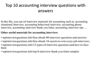 Top 10 accounting interview questions with 
answers 
In this file, you can ref interview materials for accounting such as, accounting 
situational interview, accounting behavioral interview, accounting phone 
interview, accounting interview thank you letter, accounting interview tips … 
Other useful materials for accounting interview: 
• topinterviewquestions.info/free-ebook-80-interview-questions-and-answers 
• topinterviewquestions.info/free-ebook-18-secrets-to-win-every-job-interviews 
• topinterviewquestions.info/13-types-of-interview-questions-and-how-to-face-them 
• topinterviewquestions.info/top-8-interview-thank-you-letter-samples 
 
