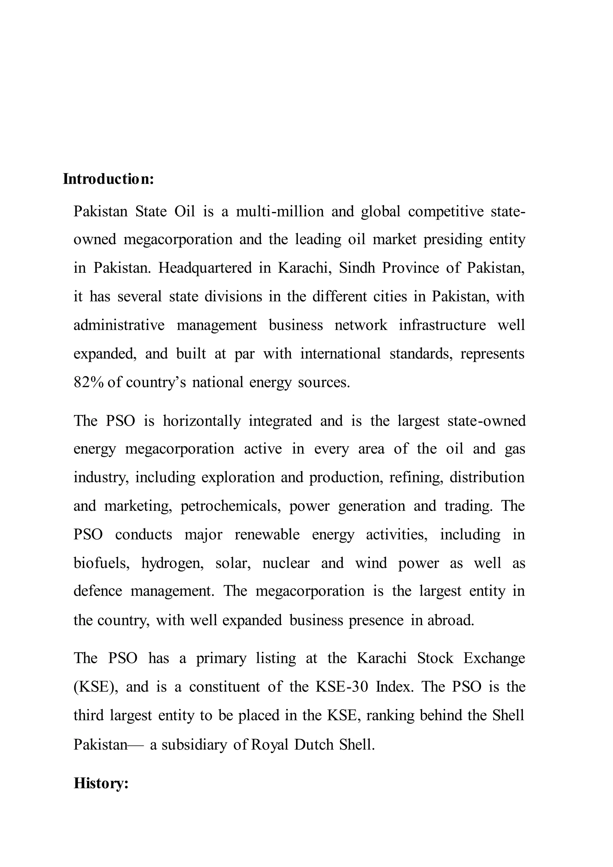 Introduction:
Pakistan State Oil is a multi-million and global competitive state-
owned megacorporation and the leading oil market presiding entity
in Pakistan. Headquartered in Karachi, Sindh Province of Pakistan,
it has several state divisions in the different cities in Pakistan, with
administrative management business network infrastructure well
expanded, and built at par with international standards, represents
82% of country’s national energy sources.
The PSO is horizontally integrated and is the largest state-owned
energy megacorporation active in every area of the oil and gas
industry, including exploration and production, refining, distribution
and marketing, petrochemicals, power generation and trading. The
PSO conducts major renewable energy activities, including in
biofuels, hydrogen, solar, nuclear and wind power as well as
defence management. The megacorporation is the largest entity in
the country, with well expanded business presence in abroad.
The PSO has a primary listing at the Karachi Stock Exchange
(KSE), and is a constituent of the KSE-30 Index. The PSO is the
third largest entity to be placed in the KSE, ranking behind the Shell
Pakistan— a subsidiary of Royal Dutch Shell.
History:
 