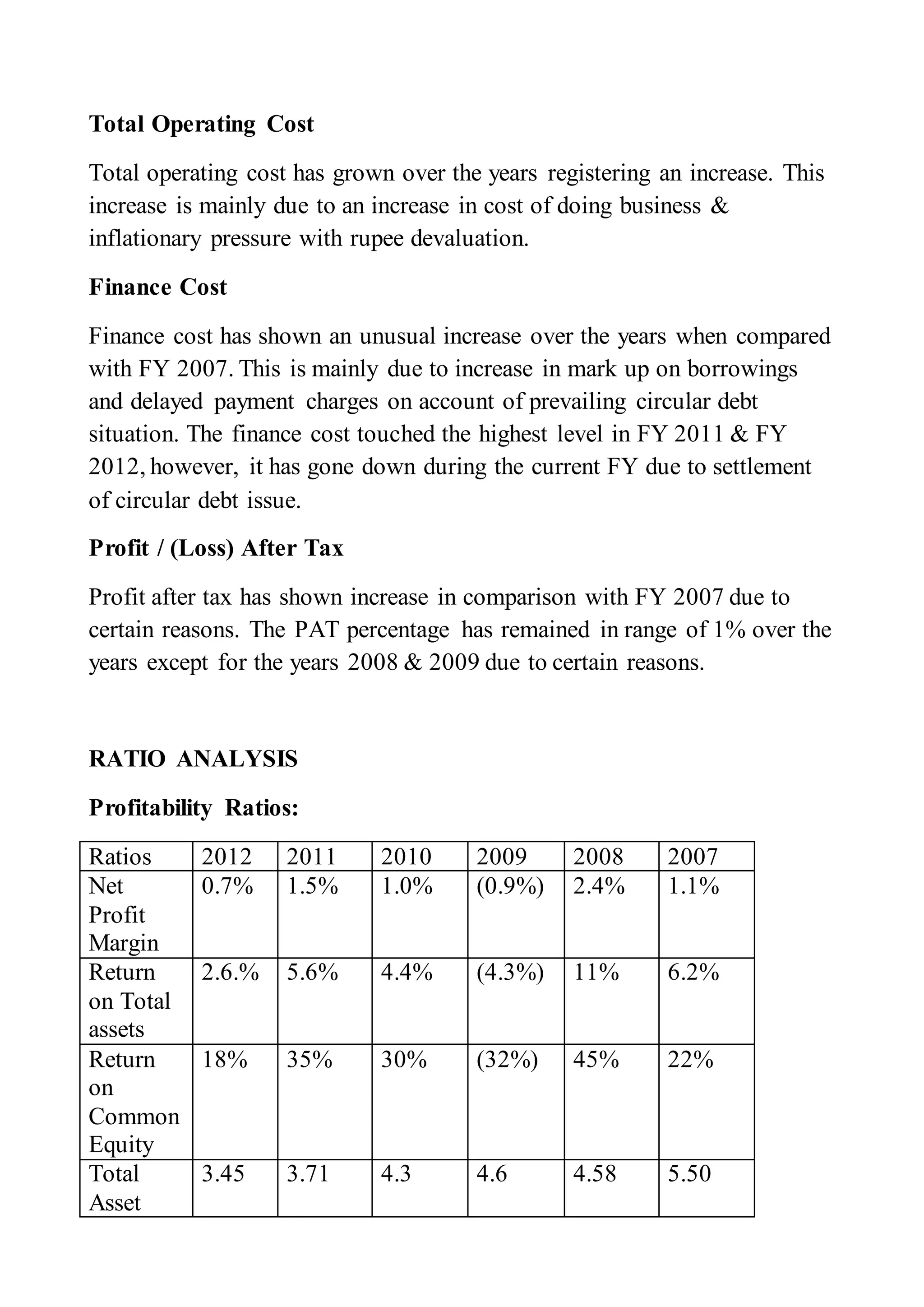Total Operating Cost
Total operating cost has grown over the years registering an increase. This
increase is mainly due to an increase in cost of doing business &
inflationary pressure with rupee devaluation.
Finance Cost
Finance cost has shown an unusual increase over the years when compared
with FY 2007. This is mainly due to increase in mark up on borrowings
and delayed payment charges on account of prevailing circular debt
situation. The finance cost touched the highest level in FY 2011 & FY
2012, however, it has gone down during the current FY due to settlement
of circular debt issue.
Profit / (Loss) After Tax
Profit after tax has shown increase in comparison with FY 2007 due to
certain reasons. The PAT percentage has remained in range of 1% over the
years except for the years 2008 & 2009 due to certain reasons.
RATIO ANALYSIS
Profitability Ratios:
Ratios 2012 2011 2010 2009 2008 2007
Net
Profit
Margin
0.7% 1.5% 1.0% (0.9%) 2.4% 1.1%
Return
on Total
assets
2.6.% 5.6% 4.4% (4.3%) 11% 6.2%
Return
on
Common
Equity
18% 35% 30% (32%) 45% 22%
Total
Asset
3.45 3.71 4.3 4.6 4.58 5.50
 