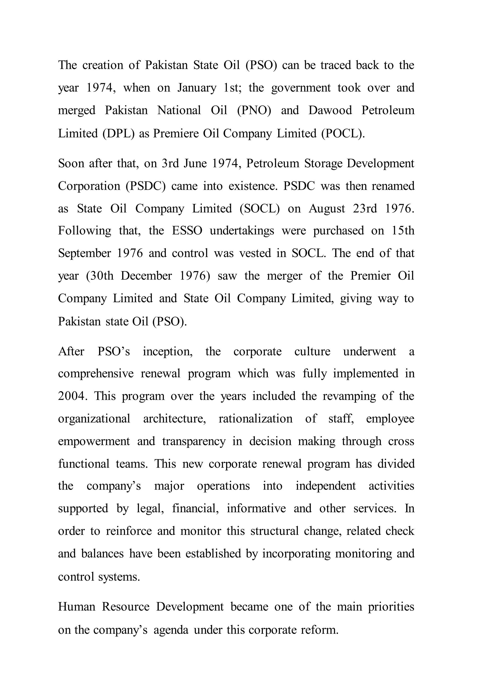 The creation of Pakistan State Oil (PSO) can be traced back to the
year 1974, when on January 1st; the government took over and
merged Pakistan National Oil (PNO) and Dawood Petroleum
Limited (DPL) as Premiere Oil Company Limited (POCL).
Soon after that, on 3rd June 1974, Petroleum Storage Development
Corporation (PSDC) came into existence. PSDC was then renamed
as State Oil Company Limited (SOCL) on August 23rd 1976.
Following that, the ESSO undertakings were purchased on 15th
September 1976 and control was vested in SOCL. The end of that
year (30th December 1976) saw the merger of the Premier Oil
Company Limited and State Oil Company Limited, giving way to
Pakistan state Oil (PSO).
After PSO’s inception, the corporate culture underwent a
comprehensive renewal program which was fully implemented in
2004. This program over the years included the revamping of the
organizational architecture, rationalization of staff, employee
empowerment and transparency in decision making through cross
functional teams. This new corporate renewal program has divided
the company’s major operations into independent activities
supported by legal, financial, informative and other services. In
order to reinforce and monitor this structural change, related check
and balances have been established by incorporating monitoring and
control systems.
Human Resource Development became one of the main priorities
on the company’s agenda under this corporate reform.
 