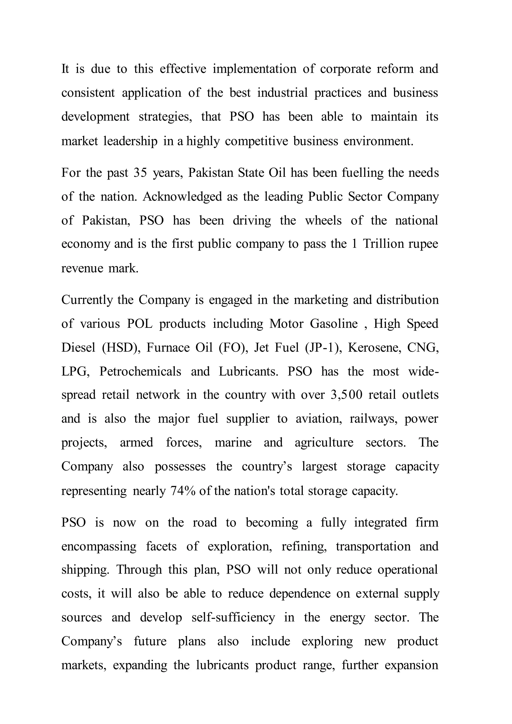 It is due to this effective implementation of corporate reform and
consistent application of the best industrial practices and business
development strategies, that PSO has been able to maintain its
market leadership in a highly competitive business environment.
For the past 35 years, Pakistan State Oil has been fuelling the needs
of the nation. Acknowledged as the leading Public Sector Company
of Pakistan, PSO has been driving the wheels of the national
economy and is the first public company to pass the 1 Trillion rupee
revenue mark.
Currently the Company is engaged in the marketing and distribution
of various POL products including Motor Gasoline , High Speed
Diesel (HSD), Furnace Oil (FO), Jet Fuel (JP-1), Kerosene, CNG,
LPG, Petrochemicals and Lubricants. PSO has the most wide-
spread retail network in the country with over 3,500 retail outlets
and is also the major fuel supplier to aviation, railways, power
projects, armed forces, marine and agriculture sectors. The
Company also possesses the country’s largest storage capacity
representing nearly 74% of the nation's total storage capacity.
PSO is now on the road to becoming a fully integrated firm
encompassing facets of exploration, refining, transportation and
shipping. Through this plan, PSO will not only reduce operational
costs, it will also be able to reduce dependence on external supply
sources and develop self-sufficiency in the energy sector. The
Company’s future plans also include exploring new product
markets, expanding the lubricants product range, further expansion
 