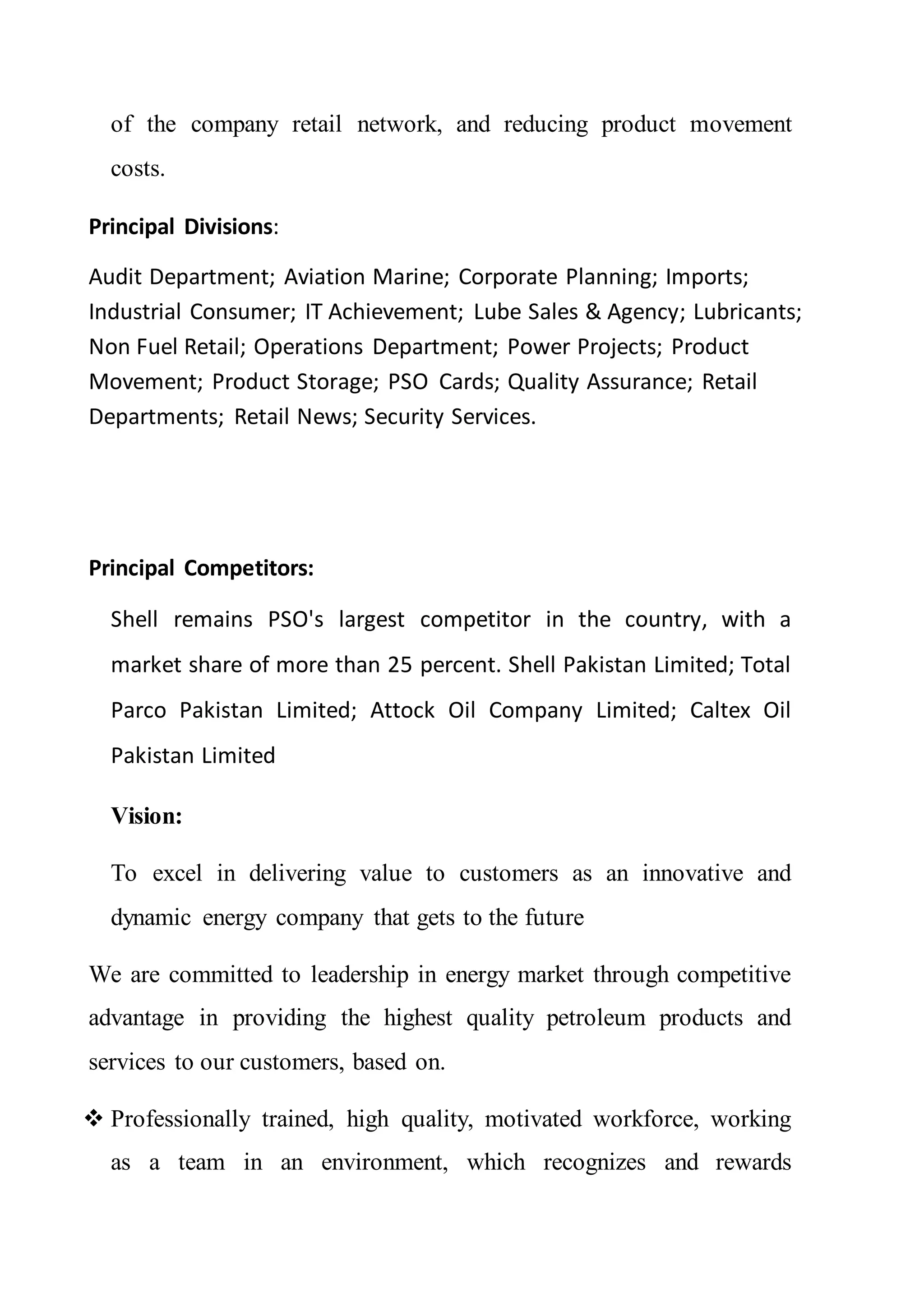 of the company retail network, and reducing product movement
costs.
Principal Divisions:
Audit Department; Aviation Marine; Corporate Planning; Imports;
Industrial Consumer; IT Achievement; Lube Sales & Agency; Lubricants;
Non Fuel Retail; Operations Department; Power Projects; Product
Movement; Product Storage; PSO Cards; Quality Assurance; Retail
Departments; Retail News; Security Services.
Principal Competitors:
Shell remains PSO's largest competitor in the country, with a
market share of more than 25 percent. Shell Pakistan Limited; Total
Parco Pakistan Limited; Attock Oil Company Limited; Caltex Oil
Pakistan Limited
Vision:
To excel in delivering value to customers as an innovative and
dynamic energy company that gets to the future
We are committed to leadership in energy market through competitive
advantage in providing the highest quality petroleum products and
services to our customers, based on.
 Professionally trained, high quality, motivated workforce, working
as a team in an environment, which recognizes and rewards
 