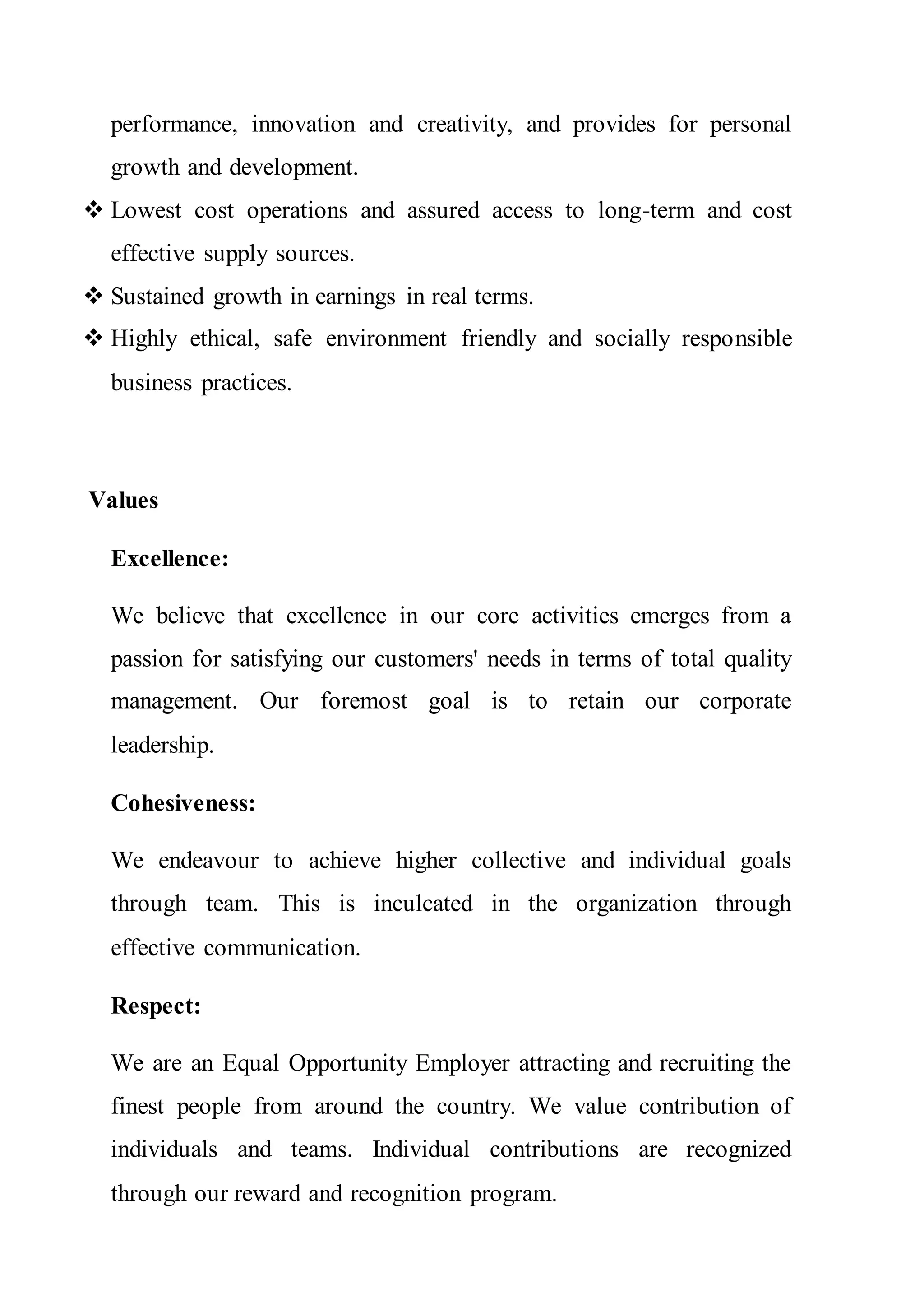 performance, innovation and creativity, and provides for personal
growth and development.
 Lowest cost operations and assured access to long-term and cost
effective supply sources.
 Sustained growth in earnings in real terms.
 Highly ethical, safe environment friendly and socially responsible
business practices.
Values
Excellence:
We believe that excellence in our core activities emerges from a
passion for satisfying our customers' needs in terms of total quality
management. Our foremost goal is to retain our corporate
leadership.
Cohesiveness:
We endeavour to achieve higher collective and individual goals
through team. This is inculcated in the organization through
effective communication.
Respect:
We are an Equal Opportunity Employer attracting and recruiting the
finest people from around the country. We value contribution of
individuals and teams. Individual contributions are recognized
through our reward and recognition program.
 