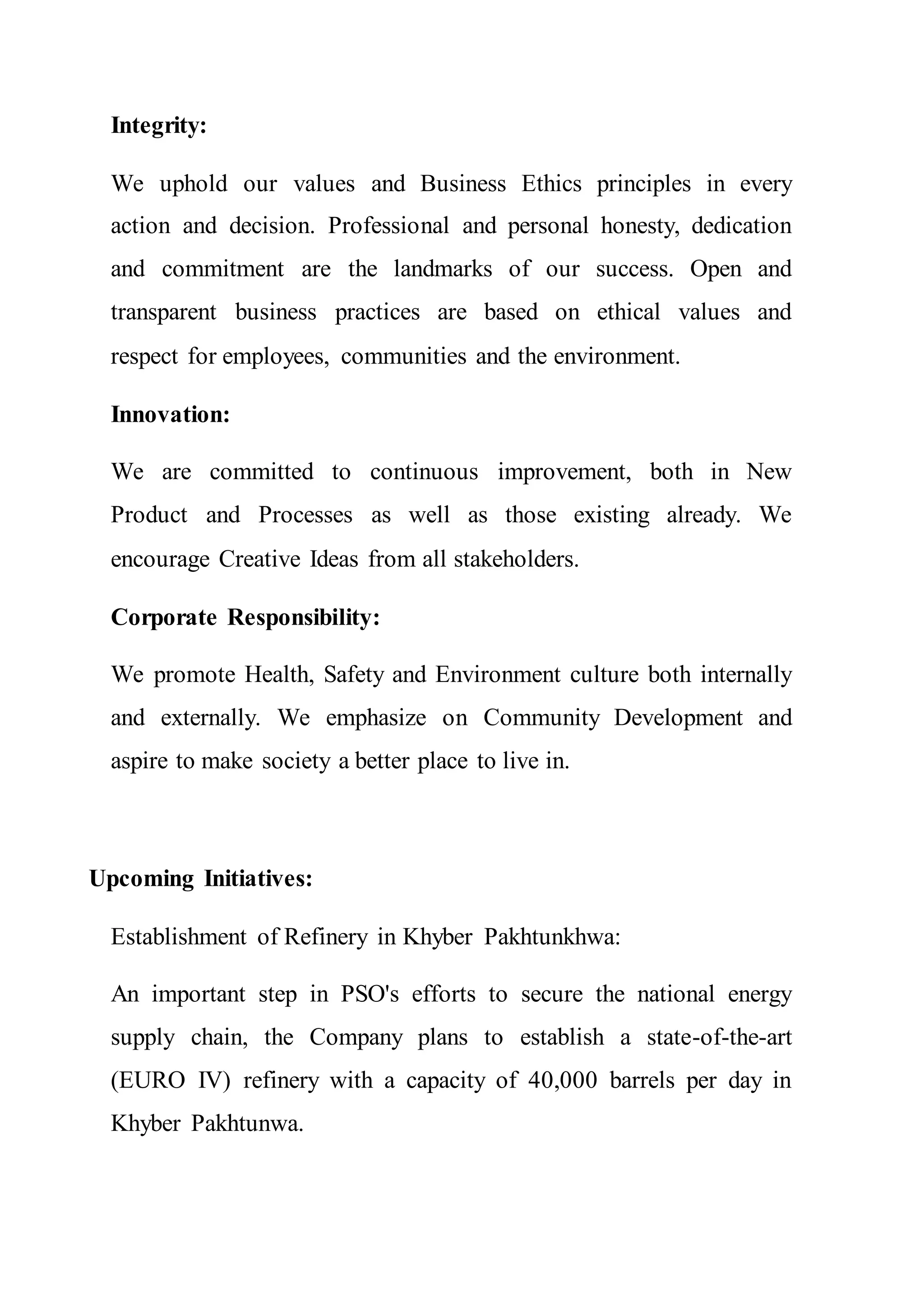 Integrity:
We uphold our values and Business Ethics principles in every
action and decision. Professional and personal honesty, dedication
and commitment are the landmarks of our success. Open and
transparent business practices are based on ethical values and
respect for employees, communities and the environment.
Innovation:
We are committed to continuous improvement, both in New
Product and Processes as well as those existing already. We
encourage Creative Ideas from all stakeholders.
Corporate Responsibility:
We promote Health, Safety and Environment culture both internally
and externally. We emphasize on Community Development and
aspire to make society a better place to live in.
Upcoming Initiatives:
Establishment of Refinery in Khyber Pakhtunkhwa:
An important step in PSO's efforts to secure the national energy
supply chain, the Company plans to establish a state-of-the-art
(EURO IV) refinery with a capacity of 40,000 barrels per day in
Khyber Pakhtunwa.
 
