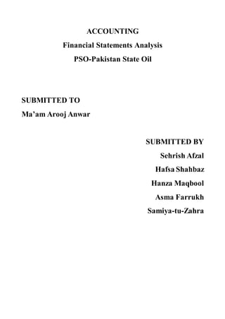 ACCOUNTING
Financial Statements Analysis
PSO-Pakistan State Oil
SUBMITTED TO
Ma’am Arooj Anwar
SUBMITTED BY
Sehrish Afzal
Hafsa Shahbaz
Hanza Maqbool
Asma Farrukh
Samiya-tu-Zahra
 