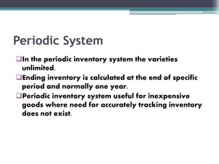 Periodic System
In the periodic inventory system the varieties
unlimited.
Ending inventory is calculated at the end of specific
period and normally one year.
Periodic inventory system useful for inexpensive
goods where need for accurately tracking inventory
does not exist.
 