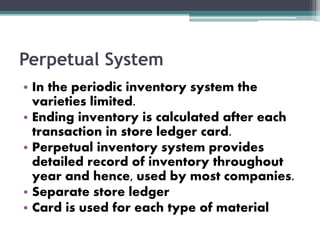 Perpetual System
• In the periodic inventory system the
varieties limited.
• Ending inventory is calculated after each
transaction in store ledger card.
• Perpetual inventory system provides
detailed record of inventory throughout
year and hence, used by most companies.
• Separate store ledger
• Card is used for each type of material
 